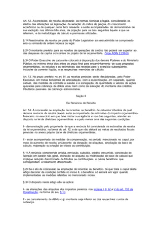 Art. 12. As previsões de receita observarão as normas técnicas e legais, considerarão os
efeitos das alterações na legislação, da variação do índice de preços, do crescimento
econômico ou de qualquer outro fator relevante e serão acompanhadas de demonstrativo de
sua evolução nos últimos três anos, da projeção para os dois seguintes àquele a que se
referirem, e da metodologia de cálculo e premissas utilizadas.
§ 1o Reestimativa de receita por parte do Poder Legislativo só será admitida se comprovado
erro ou omissão de ordem técnica ou legal.
§ 2o O montante previsto para as receitas de operações de crédito não poderá ser superior ao
das despesas de capital constantes do projeto de lei orçamentária. (Vide ADIN 2.238-5)
§ 3o O Poder Executivo de cada ente colocará à disposição dos demais Poderes e do Ministério
Público, no mínimo trinta dias antes do prazo final para encaminhamento de suas propostas
orçamentárias, os estudos e as estimativas das receitas para o exercício subseqüente,
inclusive da corrente líquida, e as respectivas memórias de cálculo.
Art. 13. No prazo previsto no art. 8o, as receitas previstas serão desdobradas, pelo Poder
Executivo, em metas bimestrais de arrecadação, com a especificação, em separado, quando
cabível, das medidas de combate à evasão e à sonegação, da quantidade e valores de ações
ajuizadas para cobrança da dívida ativa, bem como da evolução do montante dos créditos
tributários passíveis de cobrança administrativa.
Seção II
Da Renúncia de Receita
Art. 14. A concessão ou ampliação de incentivo ou benefício de natureza tributária da qual
decorra renúncia de receita deverá estar acompanhada de estimativa do impacto orçamentário-
financeiro no exercício em que deva iniciar sua vigência e nos dois seguintes, atender ao
disposto na lei de diretrizes orçamentárias e a pelo menos uma das seguintes condições:
I - demonstração pelo proponente de que a renúncia foi considerada na estimativa de receita
da lei orçamentária, na forma do art. 12, e de que não afetará as metas de resultados fiscais
previstas no anexo próprio da lei de diretrizes orçamentárias;
II - estar acompanhada de medidas de compensação, no período mencionado no caput, por
meio do aumento de receita, proveniente da elevação de alíquotas, ampliação da base de
cálculo, majoração ou criação de tributo ou contribuição.
§ 1o A renúncia compreende anistia, remissão, subsídio, crédito presumido, concessão de
isenção em caráter não geral, alteração de alíquota ou modificação de base de cálculo que
implique redução discriminada de tributos ou contribuições, e outros benefícios que
correspondam a tratamento diferenciado.
§ 2o Se o ato de concessão ou ampliação do incentivo ou benefício de que trata o caput deste
artigo decorrer da condição contida no inciso II, o benefício só entrará em vigor quando
implementadas as medidas referidas no mencionado inciso.
§ 3o O disposto neste artigo não se aplica:
I - às alterações das alíquotas dos impostos previstos nos incisos I, II, IV e V do art. 153 da
Constituição, na forma do seu § 1o;
II - ao cancelamento de débito cujo montante seja inferior ao dos respectivos custos de
cobrança.
 