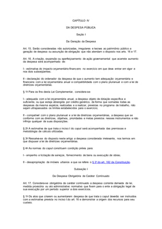 CAPÍTULO IV
DA DESPESA PÚBLICA
Seção I
Da Geração da Despesa
Art. 15. Serão consideradas não autorizadas, irregulares e lesivas ao patrimônio público a
geração de despesa ou assunção de obrigação que não atendam o disposto nos arts. 16 e 17.
Art. 16. A criação, expansão ou aperfeiçoamento de ação governamental que acarrete aumento
da despesa será acompanhado de:
I - estimativa do impacto orçamentário-financeiro no exercício em que deva entrar em vigor e
nos dois subseqüentes;
II - declaração do ordenador da despesa de que o aumento tem adequação orçamentária e
financeira com a lei orçamentária anual e compatibilidade com o plano plurianual e com a lei de
diretrizes orçamentárias.
§ 1o Para os fins desta Lei Complementar, considera-se:
I - adequada com a lei orçamentária anual, a despesa objeto de dotação específica e
suficiente, ou que esteja abrangida por crédito genérico, de forma que somadas todas as
despesas da mesma espécie, realizadas e a realizar, previstas no programa de trabalho, não
sejam ultrapassados os limites estabelecidos para o exercício;
II - compatível com o plano plurianual e a lei de diretrizes orçamentárias, a despesa que se
conforme com as diretrizes, objetivos, prioridades e metas previstos nesses instrumentos e não
infrinja qualquer de suas disposições.
§ 2o A estimativa de que trata o inciso I do caput será acompanhada das premissas e
metodologia de cálculo utilizadas.
§ 3o Ressalva-se do disposto neste artigo a despesa considerada irrelevante, nos termos em
que dispuser a lei de diretrizes orçamentárias.
§ 4o As normas do caput constituem condição prévia para:
I - empenho e licitação de serviços, fornecimento de bens ou execução de obras;
II - desapropriação de imóveis urbanos a que se refere o § 3o do art. 182 da Constituição.
Subseção I
Da Despesa Obrigatória de Caráter Continuado
Art. 17. Considera-se obrigatória de caráter continuado a despesa corrente derivada de lei,
medida provisória ou ato administrativo normativo que fixem para o ente a obrigação legal de
sua execução por um período superior a dois exercícios.
§ 1o Os atos que criarem ou aumentarem despesa de que trata o caput deverão ser instruídos
com a estimativa prevista no inciso I do art. 16 e demonstrar a origem dos recursos para seu
custeio.
 
