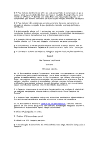 § 2o Para efeito do atendimento do § 1o, o ato será acompanhado de comprovação de que a
despesa criada ou aumentada não afetará as metas de resultados fiscais previstas no anexo
referido no § 1o do art. 4o, devendo seus efeitos financeiros, nos períodos seguintes, ser
compensados pelo aumento permanente de receita ou pela redução permanente de despesa.
§ 3o Para efeito do § 2o, considera-se aumento permanente de receita o proveniente da
elevação de alíquotas, ampliação da base de cálculo, majoração ou criação de tributo ou
contribuição.
§ 4o A comprovação referida no § 2o, apresentada pelo proponente, conterá as premissas e
metodologia de cálculo utilizadas, sem prejuízo do exame de compatibilidade da despesa com
as demais normas do plano plurianual e da lei de diretrizes orçamentárias.
§ 5o A despesa de que trata este artigo não será executada antes da implementação das
medidas referidas no § 2o, as quais integrarão o instrumento que a criar ou aumentar.
§ 6o O disposto no § 1o não se aplica às despesas destinadas ao serviço da dívida nem ao
reajustamento de remuneração de pessoal de que trata o inciso X do art. 37 da Constituição.
§ 7o Considera-se aumento de despesa a prorrogação daquela criada por prazo determinado.
Seção II
Das Despesas com Pessoal
Subseção I
Definições e Limites
Art. 18. Para os efeitos desta Lei Complementar, entende-se como despesa total com pessoal:
o somatório dos gastos do ente da Federação com os ativos, os inativos e os pensionistas,
relativos a mandatos eletivos, cargos, funções ou empregos, civis, militares e de membros de
Poder, com quaisquer espécies remuneratórias, tais como vencimentos e vantagens, fixas e
variáveis, subsídios, proventos da aposentadoria, reformas e pensões, inclusive adicionais,
gratificações, horas extras e vantagens pessoais de qualquer natureza, bem como encargos
sociais e contribuições recolhidas pelo ente às entidades de previdência.
§ 1o Os valores dos contratos de terceirização de mão-de-obra que se referem à substituição
de servidores e empregados públicos serão contabilizados como "Outras Despesas de
Pessoal".
§ 2o A despesa total com pessoal será apurada somando-se a realizada no mês em referência
com as dos onze imediatamente anteriores, adotando-se o regime de competência.
Art. 19. Para os fins do disposto no caput do art. 169 da Constituição, a despesa total com
pessoal, em cada período de apuração e em cada ente da Federação, não poderá exceder os
percentuais da receita corrente líquida, a seguir discriminados:
I - União: 50% (cinqüenta por cento);
II - Estados: 60% (sessenta por cento);
III - Municípios: 60% (sessenta por cento).
§ 1o Na verificação do atendimento dos limites definidos neste artigo, não serão computadas as
despesas:
 