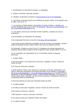 I - de indenização por demissão de servidores ou empregados;
II - relativas a incentivos à demissão voluntária;
III - derivadas da aplicação do disposto no inciso II do § 6o do art. 57 da Constituição;
IV - decorrentes de decisão judicial e da competência de período anterior ao da apuração a que
se refere o § 2o do art. 18;
V - com pessoal, do Distrito Federal e dos Estados do Amapá e Roraima, custeadas com
recursos transferidos pela União na forma dos incisos XIII e XIV do art. 21 da Constituição e do
art. 31 da Emenda Constitucional no 19;
VI - com inativos, ainda que por intermédio de fundo específico, custeadas por recursos
provenientes:
a) da arrecadação de contribuições dos segurados;
b) da compensação financeira de que trata o § 9o do art. 201 da Constituição;
c) das demais receitas diretamente arrecadadas por fundo vinculado a tal finalidade, inclusive o
produto da alienação de bens, direitos e ativos, bem como seu superávit financeiro.
§ 2o Observado o disposto no inciso IV do § 1o, as despesas com pessoal decorrentes de
sentenças judiciais serão incluídas no limite do respectivo Poder ou órgão referido no art. 20.
Art. 20. A repartição dos limites globais do art. 19 não poderá exceder os seguintes
percentuais:
I - na esfera federal:
a) 2,5% (dois inteiros e cinco décimos por cento) para o Legislativo, incluído o Tribunal de
Contas da União;
b) 6% (seis por cento) para o Judiciário;
c) 40,9% (quarenta inteiros e nove décimos por cento) para o Executivo, destacando-se 3%
(três por cento) para as despesas com pessoal decorrentes do que dispõem os incisos XIII e
XIV do art. 21 da Constituição e o art. 31 da Emenda Constitucional no 19, repartidos de forma
proporcional à média das despesas relativas a cada um destes dispositivos, em percentual da
receita corrente líquida, verificadas nos três exercícios financeiros imediatamente anteriores ao
da publicação desta Lei Complementar;
d) 0,6% (seis décimos por cento) para o Ministério Público da União;
II - na esfera estadual:
a) 3% (três por cento) para o Legislativo, incluído o Tribunal de Contas do Estado;
b) 6% (seis por cento) para o Judiciário;
c) 49% (quarenta e nove por cento) para o Executivo;
d) 2% (dois por cento) para o Ministério Público dos Estados;
III - na esfera municipal:
 