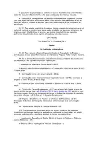 II - documento de propriedade ou contrato de locação do imóvel onde será instalada a
sede, filial ou outro estabelecimento, salvo para comprovação do endereço indicado;
III - comprovação de regularidade de prepostos dos empresários ou pessoas jurídicas
com seus órgãos de classe, sob qualquer forma, como requisito para deferimento de ato de
inscrição, alteração ou baixa de empresa, bem como para autenticação de instrumento de
escrituração.
Art. 11. Fica vedada a instituição de qualquer tipo de exigência de natureza documental
ou formal, restritiva ou condicionante, pelos órgãos envolvidos na abertura e fechamento de
empresas, dos 3 (três) âmbitos de governo, que exceda o estrito limite dos requisitos
pertinentes à essência do ato de registro, alteração ou baixa da empresa.
CAPÍTULO IV
DOS TRIBUTOS E CONTRIBUIÇÕES
SeçãoI
Da Instituição e Abrangência
Art. 12. Fica instituído o Regime Especial Unificado de Arrecadação de Tributos e
Contribuições devidos pelas Microempresas e Empresas de Pequeno Porte - Simples Nacional.
Art. 13. O Simples Nacional implica o recolhimento mensal, mediante documento único
de arrecadação, dos seguintes impostos e contribuições:
I - Imposto sobre a Renda da Pessoa Jurídica - IRPJ;
II - Imposto sobre Produtos Industrializados - IPI, observado o disposto no inciso XII do §
1o deste artigo;
III - Contribuição Social sobre o Lucro Líquido - CSLL;
IV - Contribuição para o Financiamento da Seguridade Social - COFINS, observado o
disposto no inciso XII do § 1o deste artigo;
V - Contribuição para o PIS/Pasep, observado o disposto no inciso XII do § 1o deste
artigo;
VI - Contribuição Patronal Previdenciária - CPP para a Seguridade Social, a cargo da
pessoa jurídica, de que trata o art. 22 da Lei nº 8.212, de 24 de julho de 1991, exceto no caso
da microempresa e da empresa de pequeno porte que se dedique às atividades de prestação
de serviços referidas no § 5º-C do art. 18 desta Lei Complementar;
VII - Imposto sobre Operações Relativas à Circulação de Mercadorias e Sobre
Prestações de Serviços de Transporte Interestadual e Intermunicipal e de Comunicação -
ICMS;
VIII - Imposto sobre Serviços de Qualquer Natureza - ISS.
§ 1o O recolhimento na forma deste artigo não exclui a incidência dos seguintes
impostos ou contribuições, devidos na qualidade de contribuinte ou responsável, em relação
aos quais será observada a legislação aplicável às demais pessoas jurídicas:
I - Imposto sobre Operações de Crédito, Câmbio e Seguro, ou Relativas a Títulos ou
Valores Mobiliários - IOF;
II - Imposto sobre a Importação de Produtos Estrangeiros - II;
 