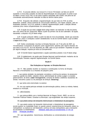 § 1º-C. A consulta referida nos incisos IV e V do § 1º-B deverá ser feita em até 45
(quarenta e cinco) dias contados da data da disponibilização da comunicação no portal a que
se refere o inciso I do § 1º-B, ou em prazo superior estipulado pelo CGSN, sob pena de ser
considerada automaticamente realizada na data do término desse prazo.
§ 1º-D. Enquanto não editada a regulamentação de que trata o § 1o-B, os entes
federativos poderão utilizar sistemas de comunicação eletrônica, com regras próprias, para as
finalidades previstas no § 1º-A, podendo a referida regulamentação prever a adoção desses
sistemas como meios complementares de comunicação.
§ 2o A opção de que trata o caput deste artigo deverá ser realizada no mês de janeiro,
até o seu último dia útil, produzindo efeitos a partir do primeiro dia do ano-calendário da opção,
ressalvado o disposto no § 3o deste artigo.
§ 3o A opção produzirá efeitos a partir da data do início de atividade, desde que exercida
nos termos, prazo e condições a serem estabelecidos no ato do Comitê Gestor a que se refere
o caput deste artigo.
§ 4o Serão consideradas inscritas no Simples Nacional, em 1o de julho de 2007, as
microempresas e empresas de pequeno porte regularmente optantes pelo regime tributário de
que trata a Lei no 9.317, de 5 de dezembro de 1996, salvo as que estiverem impedidas de optar
por alguma vedação imposta por esta Lei Complementar.
§ 5o O Comitê Gestor regulamentará a opção automática prevista no § 4o deste artigo.
§ 6o O indeferimento da opção pelo Simples Nacional será formalizado mediante ato da
Administração Tributária segundo regulamentação do Comitê Gestor.
Seção II
Das Vedações ao Ingresso no Simples Nacional
Art. 17. Não poderão recolher os impostos e contribuições na forma do Simples
Nacional a microempresa ou a empresa de pequeno porte:
I - que explore atividade de prestação cumulativa e contínua de serviços de assessoria
creditícia, gestão de crédito, seleção e riscos, administração de contas a pagar e a receber,
gerenciamento de ativos (asset management), compras de direitos creditórios resultantes de
vendas mercantis a prazo ou de prestação de serviços (factoring);
II - que tenha sócio domiciliado no exterior;
III - de cujo capital participe entidade da administração pública, direta ou indireta, federal,
estadual ou municipal;
IV - (REVOGADO)
V - que possua débito com o Instituto Nacional do Seguro Social - INSS, ou com as
Fazendas Públicas Federal, Estadual ou Municipal, cuja exigibilidade não esteja suspensa;
VI - que preste serviço de transporte intermunicipal e interestadual de passageiros;
VI - que preste serviço de transporte intermunicipal e interestadual de passageiros,
exceto quando na modalidade fluvial ou quando possuir características de transporte urbano ou
metropolitano ou realizar-se sob fretamento contínuo em área metropolitana para o transporte
de estudantes ou trabalhadores; (Redação dada pela Lei Complementar nº 147, de
2014) (Produção de efeito)
VII - que seja geradora, transmissora, distribuidora ou comercializadora de energia
elétrica;
 