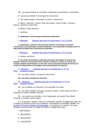 VIII - que exerça atividade de importação ou fabricação de automóveis e motocicletas;
IX - que exerça atividade de importação de combustíveis;
X - que exerça atividade de produção ou venda no atacado de:
a) cigarros, cigarrilhas, charutos, filtros para cigarros, armas de fogo, munições e
pólvoras, explosivos e detonantes;
b) bebidas a seguir descritas:
1 - alcoólicas;
2 - refrigerantes, inclusive águas saborizadas gaseificadas;
2. (Revogado); (Redação dada pela Lei Complementar nº 147, de 2014)
3 - preparações compostas, não alcoólicas (extratos concentrados ou sabores
concentrados), para elaboração de bebida refrigerante, com capacidade de diluição de até 10
(dez) partes da bebida para cada parte do concentrado;
3. (Revogado); (Redação dada pela Lei Complementar nº 147, de 2014)
4 - cervejas sem álcool;
XI - que tenha por finalidade a prestação de serviços decorrentes do exercício de
atividade intelectual, de natureza técnica, científica, desportiva, artística ou cultural, que
constitua profissão regulamentada ou não, bem como a que preste serviços de instrutor, de
corretor, de despachante ou de qualquer tipo de intermediação de negócios;
XI - (Revogado); (Redação dada pela Lei Complementar nº 147, de
2014) (Produção de efeito)
XII - que realize cessão ou locação de mão-de-obra;
XIII - que realize atividade de consultoria;
XIII - (Revogado); (Redação dada pela Lei Complementar nº 147, de
2014) (Produção de efeito)
XIV - que se dedique ao loteamento e à incorporação de imóveis.
XV - que realize atividade de locação de imóveis próprios, exceto quando se referir a
prestação de serviços tributados pelo ISS.
XVI - com ausência de inscrição ou com irregularidade em cadastro fiscal federal,
municipal ou estadual, quando exigível.
§ 1º As vedações relativas a exercício de atividades previstas no caput deste artigo não
se aplicam às pessoas jurídicas que se dediquem exclusivamente às atividades referidas nos
§§ 5o-B a 5o-E do art. 18 desta Lei Complementar, ou as exerçam em conjunto com outras
atividades que não tenham sido objeto de vedação no caput deste artigo.
I - (REVOGADO)
II - (REVOGADO)
III - (REVOGADO)
IV - (REVOGADO)
 
