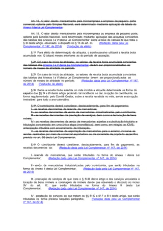 Art. 18. O valor devido mensalmente pela microempresa e empresa de pequeno porte
comercial, optante pelo Simples Nacional, será determinado mediante aplicação da tabela do
Anexo I desta Lei Complementar.
Art. 18. O valor devido mensalmente pela microempresa ou empresa de pequeno porte,
optante pelo Simples Nacional, será determinado mediante aplicação das alíquotas constantes
das tabelas dos Anexos I a VI desta Lei Complementar sobre a base de cálculo de que trata o
§ 3o deste artigo, observado o disposto no § 15 do art. 3o. (Redação dada pela Lei
Complementar nº 147, de 2014) (Produção de efeito)
§ 1o Para efeito de determinação da alíquota, o sujeito passivo utilizará a receita bruta
acumulada nos 12 (doze) meses anteriores ao do período de apuração.
§ 2o Em caso de início de atividade, os valores de receita bruta acumulada constantes
das tabelas dos Anexos I a V desta Lei Complementar devem ser proporcionalizados ao
número de meses de atividade no período.
§ 2o Em caso de início de atividade, os valores de receita bruta acumulada constantes
das tabelas dos Anexos I a VI desta Lei Complementar devem ser proporcionalizados ao
número de meses de atividade no período. (Redação dada pela Lei Complementar nº 147,
de 2014) (Produção de efeito)
§ 3o Sobre a receita bruta auferida no mês incidirá a alíquota determinada na forma do
caput e dos §§ 1o e 2o deste artigo, podendo tal incidência se dar, à opção do contribuinte, na
forma regulamentada pelo Comitê Gestor, sobre a receita recebida no mês, sendo essa opção
irretratável para todo o ano-calendário.
§ 4o O contribuinte deverá considerar, destacadamente, para fim de pagamento:
I - as receitas decorrentes da revenda de mercadorias;
II - as receitas decorrentes da venda de mercadorias industrializadas pelo contribuinte;
III - as receitas decorrentes da prestação de serviços, bem como a de locação de bens
móveis;
IV - as receitas decorrentes da venda de mercadorias sujeitas a substituição tributária e
tributação concentrada em uma única etapa (monofásica), bem como, em relação ao ICMS,
antecipação tributária com encerramento de tributação;
V - as receitas decorrentes da exportação de mercadorias para o exterior, inclusive as
vendas realizadas por meio de comercial exportadora ou da sociedade de propósito específico
prevista no art. 56 desta Lei Complementar.
§ 4o O contribuinte deverá considerar, destacadamente, para fim de pagamento, as
receitas decorrentes da: (Redação dada pela Lei Complementar nº 147, de 2014)
I - revenda de mercadorias, que serão tributadas na forma do Anexo I desta Lei
Complementar; (Redação dada pela Lei Complementar nº 147, de 2014)
II - venda de mercadorias industrializadas pelo contribuinte, que serão tributadas na
forma do Anexo II desta Lei Complementar; (Redação dada pela Lei Complementar nº 147,
de 2014)
III - prestação de serviços de que trata o § 5o-B deste artigo e dos serviços vinculados à
locação de bens imóveis e corretagem de imóveis desde que observado o disposto no inciso
XV do art. 17, que serão tributados na forma do Anexo III desta Lei
Complementar; (Redação dada pela Lei Complementar nº 147, de 2014)
IV - prestação de serviços de que tratam os §§ 5o-C a 5o-F e 5o-I deste artigo, que serão
tributadas na forma prevista naqueles parágrafos; (Redação dada pela Lei Complementar
nº 147, de 2014)
 