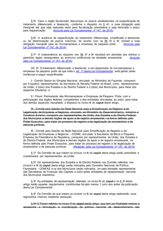 § 5o Caso o órgão fiscalizador descumpra os prazos estabelecidos na especificação do
tratamento diferenciado e favorecido, conforme o disposto no § 4o, a nova obrigação será
inexigível até que seja realizada visita para fiscalização orientadora e seja reiniciado o prazo
para regularização. (Incluído pela Lei Complementar nº 147, de 2014)
§ 6o A ausência de especificação do tratamento diferenciado, simplificado e favorecido
ou da determinação de prazos máximos, de acordo com os §§ 3o e 4o, tornará a nova
obrigação inexigível para as microempresas e empresas de pequeno porte. (Incluído pela
Lei Complementar nº 147, de 2014)
§ 7o A inobservância do disposto nos §§ 3o a 6o resultará em atentado aos direitos e
garantias legais assegurados ao exercício profissional da atividade empresarial. (Incluído
pela Lei Complementar nº 147, de 2014)
Art. 2o O tratamento diferenciado e favorecido a ser dispensado às microempresas e
empresas de pequeno porte de que trata o art. 1o desta Lei Complementar será gerido pelas
instâncias a seguir especificadas:
I - Comitê Gestor do Simples Nacional, vinculado ao Ministério da Fazenda, composto
por 4 (quatro) representantes da Secretaria da Receita Federal do Brasil, como representantes
da União, 2 (dois) dos Estados e do Distrito Federal e 2 (dois) dos Municípios, para tratar dos
aspectos tributários; e
II - Fórum Permanente das Microempresas e Empresas de Pequeno Porte, com a
participação dos órgãos federais competentes e das entidades vinculadas ao setor, para tratar
dos demais aspectos, ressalvado o disposto no inciso III do caput deste artigo;
III - Comitê para Gestão da Rede Nacional para a Simplificação do Registro e da
Legalização de Empresas e Negócios, vinculado ao Ministério do Desenvolvimento, Indústria e
Comércio Exterior, composto por representantes da União, dos Estados e do Distrito Federal,
dos Municípios e demais órgãos de apoio e de registro empresarial, na forma definida pelo
Poder Executivo, para tratar do processo de registro e de legalização de empresários e de
pessoas jurídicas.
III - Comitê para Gestão da Rede Nacional para Simplificação do Registro e da
Legalização de Empresas e Negócios - CGSIM, vinculado à Secretaria da Micro e Pequena
Empresa da Presidência da República, composto por representantes da União, dos Estados e
do Distrito Federal, dos Municípios e demais órgãos de apoio e de registro empresarial, na
forma definida pelo Poder Executivo, para tratar do processo de registro e de legalização de
empresários e de pessoas jurídicas. (Redação pela Lei Complementar nº 147, de 2014)
§ 1º Os Comitês de que tratam os incisos I e III do caput deste artigo serão presididos e
coordenados por representantes da União.
§ 2º Os representantes dos Estados e do Distrito Federal nos Comitês referidos nos
incisos I e III do caput deste artigo serão indicados pelo Conselho Nacional de Política
Fazendária - CONFAZ e os dos Municípios serão indicados, um pela entidade representativa
das Secretarias de Finanças das Capitais e outro pelas entidades de representação nacional
dos Municípios brasileiros.
§ 3º As entidades de representação referidas no inciso III do caput e no § 2º deste
artigo serão aquelas regularmente constituídas há pelo menos 1 (um) ano antes da publicação
desta Lei Complementar.
§ 4º Os Comitês de que tratam os incisos I e III do caput deste artigo elaborarão seus
regimentos internos mediante resolução.
§ 5o O Fórum referido no inciso II do caput deste artigo, que tem por finalidade orientar e
assessorar a formulação e coordenação da política nacional de desenvolvimento das
 