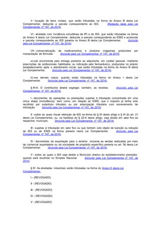 V - locação de bens móveis, que serão tributadas na forma do Anexo III desta Lei
Complementar, deduzida a parcela correspondente ao ISS; (Redação dada pela Lei
Complementar nº 147, de 2014)
VI - atividade com incidência simultânea de IPI e de ISS, que serão tributadas na forma
do Anexo II desta Lei Complementar, deduzida a parcela correspondente ao ICMS e acrescida
a parcela correspondente ao ISS prevista no Anexo III desta Lei Complementar; (Incluído
pela Lei Complementar nº 147, de 2014)
VII - comercialização de medicamentos e produtos magistrais produzidos por
manipulação de fórmulas: (Incluído pela Lei Complementar nº 147, de 2014)
a) sob encomenda para entrega posterior ao adquirente, em caráter pessoal, mediante
prescrições de profissionais habilitados ou indicação pelo farmacêutico, produzidos no próprio
estabelecimento após o atendimento inicial, que serão tributadas na forma do Anexo III desta
Lei Complementar; (Incluído pela Lei Complementar nº 147, de 2014)
b) nos demais casos, quando serão tributadas na forma do Anexo I desta Lei
Complementar. (Incluído pela Lei Complementar nº 147, de 2014)
§ 4o-A. O contribuinte deverá segregar, também, as receitas: (Incluído pela Lei
Complementar nº 147, de 2014)
I - decorrentes de operações ou prestações sujeitas à tributação concentrada em uma
única etapa (monofásica), bem como, em relação ao ICMS, que o imposto já tenha sido
recolhido por substituto tributário ou por antecipação tributária com encerramento de
tributação; (Incluído pela Lei Complementar nº 147, de 2014)
II - sobre as quais houve retenção de ISS na forma do § 6o deste artigo e § 4o do art. 21
desta Lei Complementar, ou, na hipótese do § 22-A deste artigo, seja devido em valor fixo ao
respectivo município; (Incluído pela Lei Complementar nº 147, de 2014)
III - sujeitas à tributação em valor fixo ou que tenham sido objeto de isenção ou redução
de ISS ou de ICMS na forma prevista nesta Lei Complementar; (Incluído pela Lei
Complementar nº 147, de 2014)
IV - decorrentes da exportação para o exterior, inclusive as vendas realizadas por meio
de comercial exportadora ou da sociedade de propósito específico prevista no art. 56 desta Lei
Complementar; (Incluído pela Lei Complementar nº 147, de 2014)
V - sobre as quais o ISS seja devido a Município diverso do estabelecimento prestador,
quando será recolhido no Simples Nacional. (Incluído pela Lei Complementar nº 147, de
2014)
§ 5º As atividades industriais serão tributadas na forma do Anexo II desta Lei
Complementar..
I - (REVOGADO)
II - (REVOGADO)
III - (REVOGADO)
IV - (REVOGADO)
V - (REVOGADO)
 