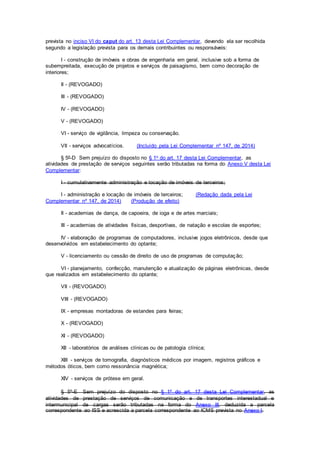 prevista no inciso VI do caput do art. 13 desta Lei Complementar, devendo ela ser recolhida
segundo a legislação prevista para os demais contribuintes ou responsáveis:
I - construção de imóveis e obras de engenharia em geral, inclusive sob a forma de
subempreitada, execução de projetos e serviços de paisagismo, bem como decoração de
interiores;
II - (REVOGADO)
III - (REVOGADO)
IV - (REVOGADO)
V - (REVOGADO)
VI - serviço de vigilância, limpeza ou conservação.
VII - serviços advocatícios. (Incluído pela Lei Complementar nº 147, de 2014)
§ 5º-D Sem prejuízo do disposto no § 1o do art. 17 desta Lei Complementar, as
atividades de prestação de serviços seguintes serão tributadas na forma do Anexo V desta Lei
Complementar:
I - cumulativamente administração e locação de imóveis de terceiros;
I - administração e locação de imóveis de terceiros; (Redação dada pela Lei
Complementar nº 147, de 2014) (Produção de efeito)
II - academias de dança, de capoeira, de ioga e de artes marciais;
III - academias de atividades físicas, desportivas, de natação e escolas de esportes;
IV - elaboração de programas de computadores, inclusive jogos eletrônicos, desde que
desenvolvidos em estabelecimento do optante;
V - licenciamento ou cessão de direito de uso de programas de computação;
VI - planejamento, confecção, manutenção e atualização de páginas eletrônicas, desde
que realizados em estabelecimento do optante;
VII - (REVOGADO)
VIII - (REVOGADO)
IX - empresas montadoras de estandes para feiras;
X - (REVOGADO)
XI - (REVOGADO)
XII - laboratórios de análises clínicas ou de patologia clínica;
XIII - serviços de tomografia, diagnósticos médicos por imagem, registros gráficos e
métodos óticos, bem como ressonância magnética;
XIV - serviços de prótese em geral.
§ 5º-E Sem prejuízo do disposto no § 1º do art. 17 desta Lei Complementar, as
atividades de prestação de serviços de comunicação e de transportes interestadual e
intermunicipal de cargas serão tributadas na forma do Anexo III, deduzida a parcela
correspondente ao ISS e acrescida a parcela correspondente ao ICMS prevista no Anexo I.
 