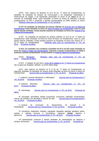 § 5o-E. Sem prejuízo do disposto no § 1o do art. 17 desta Lei Complementar, as
atividades de prestação de serviços de comunicação e de transportes interestadual e
intermunicipal de cargas, e de transportes autorizados no inciso VI do caput do art. 17,
inclusive na modalidade fluvial, serão tributadas na forma do Anexo III, deduzida a parcela
correspondente ao ISS e acrescida a parcela correspondente ao ICMS prevista no Anexo
I. (Redação dada pela Lei Complementar nº 147, de 2014)
§ 5º-F As atividades de prestação de serviços referidas no § 2º do art. 17 desta Lei
Complementar serão tributadas na forma do Anexo III desta Lei Complementar, salvo se, para
alguma dessas atividades, houver previsão expressa de tributação na forma dos Anexos IV ou
V desta Lei Complementar.
§ 5o-F. As atividades de prestação de serviços referidas no § 2o do art. 17 desta Lei
Complementar serão tributadas na forma do Anexo III desta Lei Complementar, salvo se, para
alguma dessas atividades, houver previsão expressa de tributação na forma dos Anexos IV, V
ou VI desta Lei Complementar. (Redação dada pela Lei Complementar nº 147, de
2014) (Produção de efeito)
§ 5o-G. As atividades com incidência simultânea de IPI e de ISS serão tributadas na
forma do Anexo II desta Lei Complementar, deduzida a parcela correspondente ao ICMS e
acrescida a parcela correspondente ao ISS prevista no Anexo III desta Lei Complementar.
§ 5o-G. (Revogado). (Redação dada pela Lei Complementar nº 147, de
2014) (Produção de efeito)
§ 5o-H. A vedação de que trata o inciso XII do caput do art. 17 desta Lei Complementar
não se aplica às atividades referidas no § 5o-C deste artigo.
§ 5o-I. Sem prejuízo do disposto no § 1o do art. 17 desta Lei Complementar, as
seguintes atividades de prestação de serviços serão tributadas na forma do Anexo VI desta Lei
Complementar: (Incluído pela Lei Complementar nº 147, de 2014) (Produção de efeito)
I - medicina, inclusive laboratorial e enfermagem; (Incluído pela Lei Complementar nº
147, de 2014) (Produção de efeito)
II - medicina veterinária; (Incluído pela Lei Complementar nº 147, de
2014) (Produção de efeito)
III - odontologia; (Incluído pela Lei Complementar nº 147, de 2014) (Produção de
efeito)
IV - psicologia, psicanálise, terapia ocupacional, acupuntura, podologia, fonoaudiologia,
clínicas de nutrição e de vacinação e bancos de leite; (Incluído pela Lei Complementar nº
147, de 2014) (Produção de efeito)
V - serviços de comissaria, de despachantes, de tradução e de
interpretação; (Incluído pela Lei Complementar nº 147, de 2014) (Produção de efeito)
VI - arquitetura, engenharia, medição, cartografia, topografia, geologia, geodésia, testes,
suporte e análises técnicas e tecnológicas, pesquisa, design, desenho e
agronomia; (Incluído pela Lei Complementar nº 147, de 2014) (Produção de efeito)
VII - representação comercial e demais atividades de intermediação de negócios e
serviços de terceiros; (Incluído pela Lei Complementar nº 147, de 2014) (Produção de
 