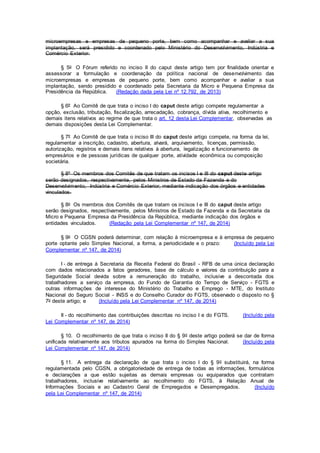 microempresas e empresas de pequeno porte, bem como acompanhar e avaliar a sua
implantação, será presidido e coordenado pelo Ministério do Desenvolvimento, Indústria e
Comércio Exterior.
§ 5o O Fórum referido no inciso II do caput deste artigo tem por finalidade orientar e
assessorar a formulação e coordenação da política nacional de desenvolvimento das
microempresas e empresas de pequeno porte, bem como acompanhar e avaliar a sua
implantação, sendo presidido e coordenado pela Secretaria da Micro e Pequena Empresa da
Presidência da República. (Redação dada pela Lei nº 12.792, de 2013)
§ 6º Ao Comitê de que trata o inciso I do caput deste artigo compete regulamentar a
opção, exclusão, tributação, fiscalização, arrecadação, cobrança, dívida ativa, recolhimento e
demais itens relativos ao regime de que trata o art. 12 desta Lei Complementar, observadas as
demais disposições desta Lei Complementar.
§ 7º Ao Comitê de que trata o inciso III do caput deste artigo compete, na forma da lei,
regulamentar a inscrição, cadastro, abertura, alvará, arquivamento, licenças, permissão,
autorização, registros e demais itens relativos à abertura, legalização e funcionamento de
empresários e de pessoas jurídicas de qualquer porte, atividade econômica ou composição
societária.
§ 8º Os membros dos Comitês de que tratam os incisos I e III do caput deste artigo
serão designados, respectivamente, pelos Ministros de Estado da Fazenda e do
Desenvolvimento, Indústria e Comércio Exterior, mediante indicação dos órgãos e entidades
vinculados.
§ 8o Os membros dos Comitês de que tratam os incisos I e III do caput deste artigo
serão designados, respectivamente, pelos Ministros de Estado da Fazenda e da Secretaria da
Micro e Pequena Empresa da Presidência da República, mediante indicação dos órgãos e
entidades vinculados. (Redação pela Lei Complementar nº 147, de 2014)
§ 9o O CGSN poderá determinar, com relação à microempresa e à empresa de pequeno
porte optante pelo Simples Nacional, a forma, a periodicidade e o prazo: (Incluído pela Lei
Complementar nº 147, de 2014)
I - de entrega à Secretaria da Receita Federal do Brasil - RFB de uma única declaração
com dados relacionados a fatos geradores, base de cálculo e valores da contribuição para a
Seguridade Social devida sobre a remuneração do trabalho, inclusive a descontada dos
trabalhadores a serviço da empresa, do Fundo de Garantia do Tempo de Serviço - FGTS e
outras informações de interesse do Ministério do Trabalho e Emprego - MTE, do Instituto
Nacional do Seguro Social - INSS e do Conselho Curador do FGTS, observado o disposto no §
7o deste artigo; e (Incluído pela Lei Complementar nº 147, de 2014)
II - do recolhimento das contribuições descritas no inciso I e do FGTS. (Incluído pela
Lei Complementar nº 147, de 2014)
§ 10. O recolhimento de que trata o inciso II do § 9o deste artigo poderá se dar de forma
unificada relativamente aos tributos apurados na forma do Simples Nacional. (Incluído pela
Lei Complementar nº 147, de 2014)
§ 11. A entrega da declaração de que trata o inciso I do § 9o substituirá, na forma
regulamentada pelo CGSN, a obrigatoriedade de entrega de todas as informações, formulários
e declarações a que estão sujeitas as demais empresas ou equiparados que contratam
trabalhadores, inclusive relativamente ao recolhimento do FGTS, à Relação Anual de
Informações Sociais e ao Cadastro Geral de Empregados e Desempregados. (Incluído
pela Lei Complementar nº 147, de 2014)
 