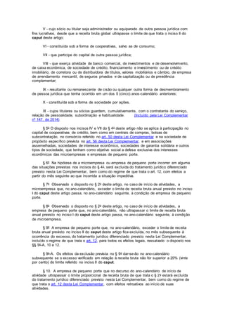 V - cujo sócio ou titular seja administrador ou equiparado de outra pessoa jurídica com
fins lucrativos, desde que a receita bruta global ultrapasse o limite de que trata o inciso II do
caput deste artigo;
VI - constituída sob a forma de cooperativas, salvo as de consumo;
VII - que participe do capital de outra pessoa jurídica;
VIII - que exerça atividade de banco comercial, de investimentos e de desenvolvimento,
de caixa econômica, de sociedade de crédito, financiamento e investimento ou de crédito
imobiliário, de corretora ou de distribuidora de títulos, valores mobiliários e câmbio, de empresa
de arrendamento mercantil, de seguros privados e de capitalização ou de previdência
complementar;
IX - resultante ou remanescente de cisão ou qualquer outra forma de desmembramento
de pessoa jurídica que tenha ocorrido em um dos 5 (cinco) anos-calendário anteriores;
X - constituída sob a forma de sociedade por ações.
XI - cujos titulares ou sócios guardem, cumulativamente, com o contratante do serviço,
relação de pessoalidade, subordinação e habitualidade. (Incluído pela Lei Complementar
nº 147, de 2014)
§ 5o O disposto nos incisos IV e VII do § 4o deste artigo não se aplica à participação no
capital de cooperativas de crédito, bem como em centrais de compras, bolsas de
subcontratação, no consórcio referido no art. 50 desta Lei Complementar e na sociedade de
propósito específico prevista no art. 56 desta Lei Complementar, e em associações
assemelhadas, sociedades de interesse econômico, sociedades de garantia solidária e outros
tipos de sociedade, que tenham como objetivo social a defesa exclusiva dos interesses
econômicos das microempresas e empresas de pequeno porte.
§ 6º Na hipótese de a microempresa ou empresa de pequeno porte incorrer em alguma
das situações previstas nos incisos do § 4o, será excluída do tratamento jurídico diferenciado
previsto nesta Lei Complementar, bem como do regime de que trata o art. 12, com efeitos a
partir do mês seguinte ao que incorrida a situação impeditiva.
§ 7o Observado o disposto no § 2o deste artigo, no caso de início de atividades, a
microempresa que, no ano-calendário, exceder o limite de receita bruta anual previsto no inciso
I do caput deste artigo passa, no ano-calendário seguinte, à condição de empresa de pequeno
porte.
§ 8o Observado o disposto no § 2o deste artigo, no caso de início de atividades, a
empresa de pequeno porte que, no ano-calendário, não ultrapassar o limite de receita bruta
anual previsto no inciso I do caput deste artigo passa, no ano-calendário seguinte, à condição
de microempresa.
§ 9º A empresa de pequeno porte que, no ano-calendário, exceder o limite de receita
bruta anual previsto no inciso II do caput deste artigo fica excluída, no mês subsequente à
ocorrência do excesso, do tratamento jurídico diferenciado previsto nesta Lei Complementar,
incluído o regime de que trata o art. 12, para todos os efeitos legais, ressalvado o disposto nos
§§ 9o-A, 10 e 12.
§ 9o-A. Os efeitos da exclusão prevista no § 9o dar-se-ão no ano-calendário
subsequente se o excesso verificado em relação à receita bruta não for superior a 20% (vinte
por cento) do limite referido no inciso II do caput.
§ 10. A empresa de pequeno porte que no decurso do ano-calendário de início de
atividade ultrapassar o limite proporcional de receita bruta de que trata o § 2o estará excluída
do tratamento jurídico diferenciado previsto nesta Lei Complementar, bem como do regime de
que trata o art. 12 desta Lei Complementar, com efeitos retroativos ao início de suas
atividades.
 