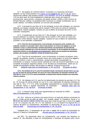 § 11. Na hipótese de o Distrito Federal, os Estados e os respectivos Municípios
adotarem um dos limites previstos nos incisos I e II do caput do art. 19 e no art. 20, caso a
receita bruta auferida pela empresa durante o ano-calendário de início de atividade ultrapasse
1/12 (um doze avos) do limite estabelecido multiplicado pelo número de meses de
funcionamento nesse período, a empresa não poderá recolher o ICMS e o ISS na forma do
Simples Nacional, relativos ao estabelecimento localizado na unidade da federação que os
houver adotado, com efeitos retroativos ao início de suas atividades.
§ 12. A exclusão de que trata o § 10 não retroagirá ao início das atividades se o excesso
verificado em relação à receita bruta não for superior a 20% (vinte por cento) do respectivo
limite referido naquele parágrafo, hipótese em que os efeitos da exclusão dar-se-ão no ano-
calendário subsequente.
§ 13. O impedimento de que trata o § 11 não retroagirá ao início das atividades se o
excesso verificado em relação à receita bruta não for superior a 20% (vinte por cento) dos
respectivos limites referidos naquele parágrafo, hipótese em que os efeitos do impedimento
ocorrerão no ano-calendário subsequente.
§ 14. Para fins de enquadramento como empresa de pequeno porte, poderão ser
auferidas receitas no mercado interno até o limite previsto no inciso II do caput ou no § 2o,
conforme o caso, e, adicionalmente, receitas decorrentes da exportação de mercadorias,
inclusive quando realizada por meio de comercial exportadora ou da sociedade de propósito
específico prevista no art. 56 desta Lei Complementar, desde que as receitas de exportação
também não excedam os referidos limites de receita bruta anual.
§ 14. Para fins de enquadramento como microempresa ou empresa de pequeno porte,
poderão ser auferidas receitas no mercado interno até o limite previsto no inciso II do caput ou
no § 2o, conforme o caso, e, adicionalmente, receitas decorrentes da exportação de
mercadorias ou serviços, inclusive quando realizada por meio de comercial exportadora ou da
sociedade de propósito específico prevista no art. 56 desta Lei Complementar, desde que as
receitas de exportação também não excedam os referidos limites de receita bruta
anual. (Redação dada pela Lei Complementar nº 147, de 2014) (Produção de efeito)
§ 15. Na hipótese do § 14, para fins de determinação da alíquota de que trata o § 1o do
art. 18, da base de cálculo prevista em seu § 3o e das majorações de alíquotas previstas em
seus §§ 16, 16-A, 17 e 17-A, será considerada a receita bruta total da empresa nos mercados
interno e externo.
§ 15. Na hipótese do § 14, para fins de determinação da alíquota de que trata o § 1o do
art. 18, da base de cálculo prevista em seu § 3o e das majorações de alíquotas previstas em
seus §§ 16, 16-A, 17 e 17-A, serão consideradas separadamente as receitas brutas auferidas
no mercado interno e aquelas decorrentes da exportação. (Redação dada pela Lei
Complementar nº 147, de 2014) (Produção de efeito)
§ 16. O disposto neste artigo será regulamentado por resolução do CGSN. (Incluído
pela Lei Complementar nº 147, de 2014)
Art. 3o-A. Aplica-se ao produtor rural pessoa física e ao agricultor familiar conceituado na
Lei no 11.326, de 24 de julho de 2006, com situação regular na Previdência Social e no
Município que tenham auferido receita bruta anual até o limite de que trata o inciso II do caput
do art. 3o o disposto nos arts. 6o e 7o, nos Capítulos V a X, na Seção IV do Capítulo XI e no
Capítulo XII desta Lei Complementar, ressalvadas as disposições da Lei no 11.718, de 20 de
junho de 2008. (Incluído pela Lei Complementar nº 147, de 2014)
Parágrafo único. A equiparação de que trata o caput não se aplica às disposições do
Capítulo IV desta Lei Complementar. (Incluído pela Lei Complementar nº 147, de 2014)
Art. 3o-B. Os dispositivos desta Lei Complementar, com exceção dos dispostos no
Capítulo IV, são aplicáveis a todas as microempresas e empresas de pequeno porte, assim
 