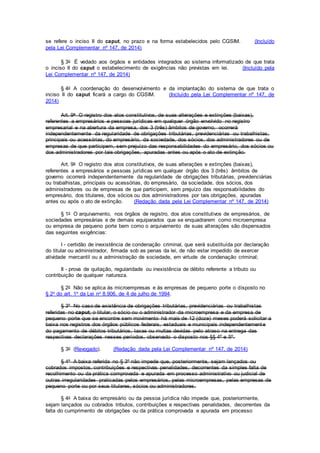 se refere o inciso II do caput, no prazo e na forma estabelecidos pelo CGSIM. (Incluído
pela Lei Complementar nº 147, de 2014)
§ 3o É vedado aos órgãos e entidades integrados ao sistema informatizado de que trata
o inciso II do caput o estabelecimento de exigências não previstas em lei. (Incluído pela
Lei Complementar nº 147, de 2014)
§ 4o A coordenação do desenvolvimento e da implantação do sistema de que trata o
inciso II do caput ficará a cargo do CGSIM. (Incluído pela Lei Complementar nº 147, de
2014)
Art. 9o O registro dos atos constitutivos, de suas alterações e extinções (baixas),
referentes a empresários e pessoas jurídicas em qualquer órgão envolvido no registro
empresarial e na abertura da empresa, dos 3 (três) âmbitos de governo, ocorrerá
independentemente da regularidade de obrigações tributárias, previdenciárias ou trabalhistas,
principais ou acessórias, do empresário, da sociedade, dos sócios, dos administradores ou de
empresas de que participem, sem prejuízo das responsabilidades do empresário, dos sócios ou
dos administradores por tais obrigações, apuradas antes ou após o ato de extinção.
Art. 9o O registro dos atos constitutivos, de suas alterações e extinções (baixas),
referentes a empresários e pessoas jurídicas em qualquer órgão dos 3 (três) âmbitos de
governo ocorrerá independentemente da regularidade de obrigações tributárias, previdenciárias
ou trabalhistas, principais ou acessórias, do empresário, da sociedade, dos sócios, dos
administradores ou de empresas de que participem, sem prejuízo das responsabilidades do
empresário, dos titulares, dos sócios ou dos administradores por tais obrigações, apuradas
antes ou após o ato de extinção. (Redação dada pela Lei Complementar nº 147, de 2014)
§ 1o O arquivamento, nos órgãos de registro, dos atos constitutivos de empresários, de
sociedades empresárias e de demais equiparados que se enquadrarem como microempresa
ou empresa de pequeno porte bem como o arquivamento de suas alterações são dispensados
das seguintes exigências:
I - certidão de inexistência de condenação criminal, que será substituída por declaração
do titular ou administrador, firmada sob as penas da lei, de não estar impedido de exercer
atividade mercantil ou a administração de sociedade, em virtude de condenação criminal;
II - prova de quitação, regularidade ou inexistência de débito referente a tributo ou
contribuição de qualquer natureza.
§ 2o Não se aplica às microempresas e às empresas de pequeno porte o disposto no
§ 2o do art. 1o da Lei no 8.906, de 4 de julho de 1994.
§ 3º No caso de existência de obrigações tributárias, previdenciárias ou trabalhistas
referidas no caput, o titular, o sócio ou o administrador da microempresa e da empresa de
pequeno porte que se encontre sem movimento há mais de 12 (doze) meses poderá solicitar a
baixa nos registros dos órgãos públicos federais, estaduais e municipais independentemente
do pagamento de débitos tributários, taxas ou multas devidas pelo atraso na entrega das
respectivas declarações nesses períodos, observado o disposto nos §§ 4º e 5º.
§ 3o (Revogado). (Redação dada pela Lei Complementar nº 147, de 2014)
§ 4º A baixa referida no § 3º não impede que, posteriormente, sejam lançados ou
cobrados impostos, contribuições e respectivas penalidades, decorrentes da simples falta de
recolhimento ou da prática comprovada e apurada em processo administrativo ou judicial de
outras irregularidades praticadas pelos empresários, pelas microempresas, pelas empresas de
pequeno porte ou por seus titulares, sócios ou administradores.
§ 4o A baixa do empresário ou da pessoa jurídica não impede que, posteriormente,
sejam lançados ou cobrados tributos, contribuições e respectivas penalidades, decorrentes da
falta do cumprimento de obrigações ou da prática comprovada e apurada em processo
 