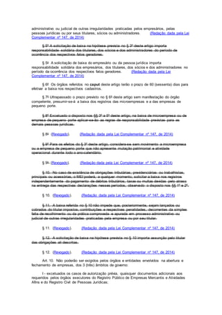 administrativo ou judicial de outras irregularidades praticadas pelos empresários, pelas
pessoas jurídicas ou por seus titulares, sócios ou administradores. (Redação dada pela Lei
Complementar nº 147, de 2014)
§ 5º A solicitação de baixa na hipótese prevista no § 3º deste artigo importa
responsabilidade solidária dos titulares, dos sócios e dos administradores do período de
ocorrência dos respectivos fatos geradores.
§ 5o A solicitação de baixa do empresário ou da pessoa jurídica importa
responsabilidade solidária dos empresários, dos titulares, dos sócios e dos administradores no
período da ocorrência dos respectivos fatos geradores. (Redação dada pela Lei
Complementar nº 147, de 2014)
§ 6º Os órgãos referidos no caput deste artigo terão o prazo de 60 (sessenta) dias para
efetivar a baixa nos respectivos cadastros.
§ 7º Ultrapassado o prazo previsto no § 6º deste artigo sem manifestação do órgão
competente, presumir-se-á a baixa dos registros das microempresas e a das empresas de
pequeno porte.
§ 8º Excetuado o disposto nos §§ 3º a 5º deste artigo, na baixa de microempresa ou de
empresa de pequeno porte aplicar-se-ão as regras de responsabilidade previstas para as
demais pessoas jurídicas.
§ 8o (Revogado). (Redação dada pela Lei Complementar nº 147, de 2014)
§ 9º Para os efeitos do § 3º deste artigo, considera-se sem movimento a microempresa
ou a empresa de pequeno porte que não apresente mutação patrimonial e atividade
operacional durante todo o ano-calendário.
§ 9o (Revogado). (Redação dada pela Lei Complementar nº 147, de 2014)
§ 10. No caso de existência de obrigações tributárias, previdenciárias ou trabalhistas,
principais ou acessórias, o MEI poderá, a qualquer momento, solicitar a baixa nos registros
independentemente do pagamento de débitos tributários, taxas ou multas devidas pelo atraso
na entrega das respectivas declarações nesses períodos, observado o disposto nos §§ 1º e 2º.
§ 10. (Revogado). (Redação dada pela Lei Complementar nº 147, de 2014)
§ 11. A baixa referida no § 10 não impede que, posteriormente, sejam lançados ou
cobrados do titular impostos, contribuições e respectivas penalidades, decorrentes da simples
falta de recolhimento ou da prática comprovada e apurada em processo administrativo ou
judicial de outras irregularidades praticadas pela empresa ou por seu titular.
§ 11. (Revogado). (Redação dada pela Lei Complementar nº 147, de 2014)
§ 12. A solicitação de baixa na hipótese prevista no § 10 importa assunção pelo titular
das obrigações ali descritas.
§ 12. (Revogado). (Redação dada pela Lei Complementar nº 147, de 2014)
Art. 10. Não poderão ser exigidos pelos órgãos e entidades envolvidos na abertura e
fechamento de empresas, dos 3 (três) âmbitos de governo:
I - excetuados os casos de autorização prévia, quaisquer documentos adicionais aos
requeridos pelos órgãos executores do Registro Público de Empresas Mercantis e Atividades
Afins e do Registro Civil de Pessoas Jurídicas;
 