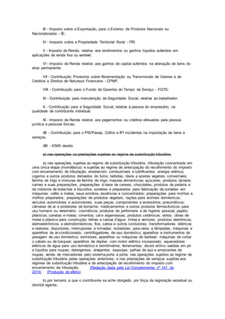 III - Imposto sobre a Exportação, para o Exterior, de Produtos Nacionais ou
Nacionalizados - IE;
IV - Imposto sobre a Propriedade Territorial Rural - ITR;
V - Imposto de Renda, relativo aos rendimentos ou ganhos líquidos auferidos em
aplicações de renda fixa ou variável;
VI - Imposto de Renda relativo aos ganhos de capital auferidos na alienação de bens do
ativo permanente;
VII - Contribuição Provisória sobre Movimentação ou Transmissão de Valores e de
Créditos e Direitos de Natureza Financeira - CPMF;
VIII - Contribuição para o Fundo de Garantia do Tempo de Serviço - FGTS;
IX - Contribuição para manutenção da Seguridade Social, relativa ao trabalhador;
X - Contribuição para a Seguridade Social, relativa à pessoa do empresário, na
qualidade de contribuinte individual;
XI - Imposto de Renda relativo aos pagamentos ou créditos efetuados pela pessoa
jurídica a pessoas físicas;
XII - Contribuição para o PIS/Pasep, Cofins e IPI incidentes na importação de bens e
serviços;
XIII - ICMS devido:
a) nas operações ou prestações sujeitas ao regime de substituição tributária;
a) nas operações sujeitas ao regime de substituição tributária, tributação concentrada em
uma única etapa (monofásica) e sujeitas ao regime de antecipação do recolhimento do imposto
com encerramento de tributação, envolvendo combustíveis e lubrificantes; energia elétrica;
cigarros e outros produtos derivados do fumo; bebidas; óleos e azeites vegetais comestíveis;
farinha de trigo e misturas de farinha de trigo; massas alimentícias; açúcares; produtos lácteos;
carnes e suas preparações; preparações à base de cereais; chocolates; produtos de padaria e
da indústria de bolachas e biscoitos; sorvetes e preparados para fabricação de sorvetes em
máquinas; cafés e mates, seus extratos, essências e concentrados; preparações para molhos e
molhos preparados; preparações de produtos vegetais; rações para animais domésticos;
veículos automotivos e automotores, suas peças, componentes e acessórios; pneumáticos;
câmaras de ar e protetores de borracha; medicamentos e outros produtos farmacêuticos para
uso humano ou veterinário; cosméticos; produtos de perfumaria e de higiene pessoal; papéis;
plásticos; canetas e malas; cimentos; cal e argamassas; produtos cerâmicos; vidros; obras de
metal e plástico para construção; telhas e caixas d’água; tintas e vernizes; produtos eletrônicos,
eletroeletrônicos e eletrodomésticos; fios; cabos e outros condutores; transformadores elétricos
e reatores; disjuntores; interruptores e tomadas; isoladores; para-raios e lâmpadas; máquinas e
aparelhos de ar-condicionado; centrifugadores de uso doméstico; aparelhos e instrumentos de
pesagem de uso doméstico; extintores; aparelhos ou máquinas de barbear; máquinas de cortar
o cabelo ou de tosquiar; aparelhos de depilar, com motor elétrico incorporado; aquecedores
elétricos de água para uso doméstico e termômetros; ferramentas; álcool etílico; sabões em pó
e líquidos para roupas; detergentes; alvejantes; esponjas; palhas de aço e amaciantes de
roupas; venda de mercadorias pelo sistema porta a porta; nas operações sujeitas ao regime de
substituição tributária pelas operações anteriores; e nas prestações de serviços sujeitas aos
regimes de substituição tributária e de antecipação de recolhimento do imposto com
encerramento de tributação; (Redação dada pele Lei Complementar nº 147, de
2014) (Produção de efeito)
b) por terceiro, a que o contribuinte se ache obrigado, por força da legislação estadual ou
distrital vigente;
 