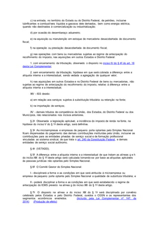 c) na entrada, no território do Estado ou do Distrito Federal, de petróleo, inclusive
lubrificantes e combustíveis líquidos e gasosos dele derivados, bem como energia elétrica,
quando não destinados à comercialização ou industrialização;
d) por ocasião do desembaraço aduaneiro;
e) na aquisição ou manutenção em estoque de mercadoria desacobertada de documento
fiscal;
f) na operação ou prestação desacobertada de documento fiscal;
g) nas operações com bens ou mercadorias sujeitas ao regime de antecipação do
recolhimento do imposto, nas aquisições em outros Estados e Distrito Federal:
1. com encerramento da tributação, observado o disposto no inciso IV do § 4º do art. 18
desta Lei Complementar;
2. sem encerramento da tributação, hipótese em que será cobrada a diferença entre a
alíquota interna e a interestadual, sendo vedada a agregação de qualquer valor;
h) nas aquisições em outros Estados e no Distrito Federal de bens ou mercadorias, não
sujeitas ao regime de antecipação do recolhimento do imposto, relativo à diferença entre a
alíquota interna e a interestadual;
XIV - ISS devido:
a) em relação aos serviços sujeitos à substituição tributária ou retenção na fonte;
b) na importação de serviços;
XV - demais tributos de competência da União, dos Estados, do Distrito Federal ou dos
Municípios, não relacionados nos incisos anteriores.
§ 2o Observada a legislação aplicável, a incidência do imposto de renda na fonte, na
hipótese do inciso V do § 1o deste artigo, será definitiva.
§ 3o As microempresas e empresas de pequeno porte optantes pelo Simples Nacional
ficam dispensadas do pagamento das demais contribuições instituídas pela União, inclusive as
contribuições para as entidades privadas de serviço social e de formação profissional
vinculadas ao sistema sindical, de que trata o art. 240 da Constituição Federal, e demais
entidades de serviço social autônomo.
§ 4o (VETADO).
§ 5º A diferença entre a alíquota interna e a interestadual de que tratam as alíneas g e h
do inciso XIII do § 1º deste artigo será calculada tomando-se por base as alíquotas aplicáveis
às pessoas jurídicas não optantes pelo Simples Nacional.
§ 6º O Comitê Gestor do Simples Nacional:
I - disciplinará a forma e as condições em que será atribuída à microempresa ou
empresa de pequeno porte optante pelo Simples Nacional a qualidade de substituta tributária; e
II - poderá disciplinar a forma e as condições em que será estabelecido o regime de
antecipação do ICMS previsto na alínea g do inciso XIII do § 1º deste artigo.
§ 7o O disposto na alínea a do inciso XIII do § 1o será disciplinado por convênio
celebrado pelos Estados e pelo Distrito Federal, ouvidos o CGSN e os representantes dos
segmentos econômicos envolvidos. (Incluído pela Lei Complementar nº 147, de
2014) (Produção de efeito)
 