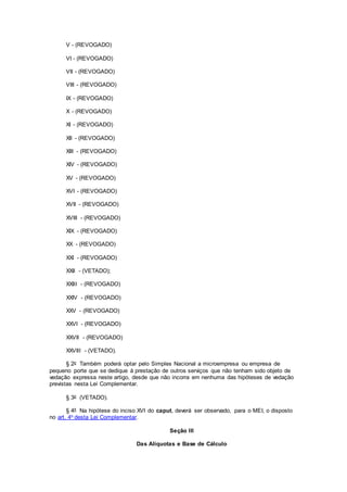 V - (REVOGADO)
VI - (REVOGADO)
VII - (REVOGADO)
VIII - (REVOGADO)
IX - (REVOGADO)
X - (REVOGADO)
XI - (REVOGADO)
XII - (REVOGADO)
XIII - (REVOGADO)
XIV - (REVOGADO)
XV - (REVOGADO)
XVI - (REVOGADO)
XVII - (REVOGADO)
XVIII - (REVOGADO)
XIX - (REVOGADO)
XX - (REVOGADO)
XXI - (REVOGADO)
XXII - (VETADO);
XXIII - (REVOGADO)
XXIV - (REVOGADO)
XXV - (REVOGADO)
XXVI - (REVOGADO)
XXVII - (REVOGADO)
XXVIII - (VETADO).
§ 2o Também poderá optar pelo Simples Nacional a microempresa ou empresa de
pequeno porte que se dedique à prestação de outros serviços que não tenham sido objeto de
vedação expressa neste artigo, desde que não incorra em nenhuma das hipóteses de vedação
previstas nesta Lei Complementar.
§ 3o (VETADO).
§ 4º Na hipótese do inciso XVI do caput, deverá ser observado, para o MEI, o disposto
no art. 4o desta Lei Complementar.
Seção III
Das Alíquotas e Base de Cálculo
 