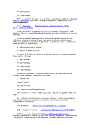 VI - (REVOGADO)
VII - (REVOGADO).
§ 5º-A As atividades de locação de bens móveis serão tributadas na forma do Anexo III
desta Lei Complementar, deduzindo-se da alíquota o percentual correspondente ao ISS
previsto nesse Anexo.
§ 5o-A. (Revogado). (Redação dada pela Lei Complementar nº 147, de
2014) (Produção de efeito)
§ 5º-B Sem prejuízo do disposto no § 1º do art. 17 desta Lei Complementar, serão
tributadas na forma do Anexo III desta Lei Complementar as seguintes atividades de prestação
de serviços:
I - creche, pré-escola e estabelecimento de ensino fundamental, escolas técnicas,
profissionais e de ensino médio, de línguas estrangeiras, de artes, cursos técnicos de
pilotagem, preparatórios para concursos, gerenciais e escolas livres, exceto as previstas nos
incisos II e III do § 5º-D deste artigo;
II - agência terceirizada de correios;
III - agência de viagem e turismo;
IV - centro de formação de condutores de veículos automotores de transporte terrestre
de passageiros e de carga;
V - agência lotérica;
VI - (REVOGADO)
VII - (REVOGADO)
VIII - (REVOGADO)
IX - serviços de instalação, de reparos e de manutenção em geral, bem como de
usinagem, solda, tratamento e revestimento em metais;
X - (REVOGADO)
XI - (REVOGADO)
XII - (REVOGADO)
XIII - transporte municipal de passageiros;
XIV - escritórios de serviços contábeis, observado o disposto nos §§ 22-B e 22-C deste
artigo.
XV - produções cinematográficas, audiovisuais, artísticas e culturais, sua exibição ou
apresentação, inclusive no caso de música, literatura, artes cênicas, artes visuais,
cinematográficas e audiovisuais.
XVI - fisioterapia; (Incluído pela Lei Complementar nº 147, de 2014)
XVII - corretagem de seguros. (Incluído pela Lei Complementar nº 147, de 2014)
§ 5º-C Sem prejuízo do disposto no § 1º do art. 17 desta Lei Complementar, as
atividades de prestação de serviços seguintes serão tributadas na forma do Anexo IV desta Lei
Complementar, hipótese em que não estará incluída no Simples Nacional a contribuição
 