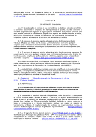 definidas pelos incisos I e II do caput e § 4o do art. 3o, ainda que não enquadradas no regime
tributário do Simples Nacional, por vedação ou por opção. (Incluído pela Lei Complementar
nº 147, de 2014)
CAPÍTULO III
DA INSCRIÇÃO E DA BAIXA
Art. 4o Na elaboração de normas de sua competência, os órgãos e entidades envolvidos
na abertura e fechamento de empresas, dos 3 (três) âmbitos de governo, deverão considerar a
unicidade do processo de registro e de legalização de empresários e de pessoas jurídicas, para
tanto devendo articular as competências próprias com aquelas dos demais membros, e buscar,
em conjunto, compatibilizar e integrar procedimentos, de modo a evitar a duplicidade de
exigências e garantir a linearidade do processo, da perspectiva do usuário.
§ 1o O processo de abertura, registro, alteração e baixa do Microempreendedor
Individual (MEI) de que trata o art. 18-A desta Lei Complementar, bem como qualquer
exigência para o início de seu funcionamento, deverão ter trâmite especial e simplificado,
preferencialmente eletrônico, opcional para o empreendedor na forma a ser disciplinada pelo
CGSIM, observado o seguinte:
§ 1o O processo de abertura, registro, alteração e baixa da microempresa e empresa de
pequeno porte, bem como qualquer exigência para o início de seu funcionamento, deverão ter
trâmite especial e simplificado, preferencialmente eletrônico, opcional para o empreendedor,
observado o seguinte: (Redação dada pela Lei Complementar nº 147, de 2014)
I - poderão ser dispensados o uso da firma, com a respectiva assinatura autógrafa, o
capital, requerimentos, demais assinaturas, informações relativas ao estado civil e regime de
bens, bem como remessa de documentos, na forma estabelecida pelo CGSIM; e
II - o cadastro fiscal estadual ou municipal poderá ser simplificado ou ter sua exigência
postergada, sem prejuízo da possibilidade de emissão de documentos fiscais de compra,
venda ou prestação de serviços, vedada, em qualquer hipótese, a imposição de custos pela
autorização para emissão, inclusive na modalidade avulsa.
II - (Revogado). (Redação dada pela Lei Complementar nº 147, de
2014) (Produção de efeito)
§ 2º (REVOGADO)
§ 3º Ficam reduzidos a 0 (zero) os valores referentes a taxas, emolumentos e demais
custos relativos à abertura, à inscrição, ao registro, ao alvará, à licença, ao cadastro e aos
demais itens relativos ao disposto nos §§ 1º e 2º deste artigo.
§ 3o Ressalvado o disposto nesta Lei Complementar, ficam reduzidos a 0 (zero) todos
os custos, inclusive prévios, relativos à abertura, à inscrição, ao registro, ao funcionamento, ao
alvará, à licença, ao cadastro, às alterações e procedimentos de baixa e encerramento e aos
demais itens relativos ao Microempreendedor Individual, incluindo os valores referentes a
taxas, a emolumentos e a demais contribuições relativas aos órgãos de registro, de
licenciamento, sindicais, de regulamentação, de anotação de responsabilidade técnica, de
vistoria e de fiscalização do exercício de profissões regulamentadas. (Redação dada pela
Lei Complementar nº 147, de 2014)
§ 3o-A. O agricultor familiar, definido conforme a Lei nº 11.326, de 24 de julho de 2006, e
identificado pela Declaração de Aptidão ao Pronaf - DAP física ou jurídica, bem como o MEI e o
empreendedor de economia solidária ficam isentos de taxas e outros valores relativos à
fiscalização da vigilância sanitária. (Incluído pela Lei Complementar nº 147, de 2014)
 
