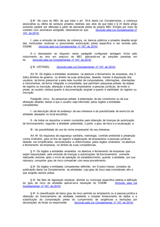 § 4o No caso do MEI, de que trata o art. 18-A desta Lei Complementar, a cobrança
associativa ou oferta de serviços privados relativos aos atos de que trata o § 3o deste artigo
somente poderá ser efetuada a partir de demanda prévia do próprio MEI, firmado por meio de
contrato com assinatura autógrafa, observando-se que: (Incluído pela Lei Complementar nº
147, de 2014)
I - para a emissão de boletos de cobrança, os bancos públicos e privados deverão exigir
das instituições sindicais e associativas autorização prévia específica a ser emitida pelo
CGSIM; (Incluído pela Lei Complementar nº 147, de 2014)
II - o desrespeito ao disposto neste parágrafo configurará vantagem ilícita pelo
induzimento ao erro em prejuízo do MEI, aplicando-se as sanções previstas em
lei. (Incluído pela Lei Complementar nº 147, de 2014)
§ 5o (VETADO). (Incluído pela Lei Complementar nº 147, de 2014)
Art. 5o Os órgãos e entidades envolvidos na abertura e fechamento de empresas, dos 3
(três) âmbitos de governo, no âmbito de suas atribuições, deverão manter à disposição dos
usuários, de forma presencial e pela rede mundial de computadores, informações, orientações
e instrumentos, de forma integrada e consolidada, que permitam pesquisas prévias às etapas
de registro ou inscrição, alteração e baixa de empresários e pessoas jurídicas, de modo a
prover ao usuário certeza quanto à documentação exigível e quanto à viabilidade do registro ou
inscrição.
Parágrafo único. As pesquisas prévias à elaboração de ato constitutivo ou de sua
alteração deverão bastar a que o usuário seja informado pelos órgãos e entidades
competentes:
I - da descrição oficial do endereço de seu interesse e da possibilidade de exercício da
atividade desejada no local escolhido;
II - de todos os requisitos a serem cumpridos para obtenção de licenças de autorização
de funcionamento, segundo a atividade pretendida, o porte, o grau de risco e a localização; e
III - da possibilidade de uso do nome empresarial de seu interesse.
Art. 6o Os requisitos de segurança sanitária, metrologia, controle ambiental e prevenção
contra incêndios, para os fins de registro e legalização de empresários e pessoas jurídicas,
deverão ser simplificados, racionalizados e uniformizados pelos órgãos envolvidos na abertura
e fechamento de empresas, no âmbito de suas competências.
§ 1o Os órgãos e entidades envolvidos na abertura e fechamento de empresas que
sejam responsáveis pela emissão de licenças e autorizações de funcionamento somente
realizarão vistorias após o início de operação do estabelecimento, quando a atividade, por sua
natureza, comportar grau de risco compatível com esse procedimento.
§ 2o Os órgãos e entidades competentes definirão, em 6 (seis) meses, contados da
publicação desta Lei Complementar, as atividades cujo grau de risco seja considerado alto e
que exigirão vistoria prévia.
§ 3o Na falta de legislação estadual, distrital ou municipal específica relativa à definição
do grau de risco da atividade aplicar-se-á resolução do CGSIM. (Incluído pela Lei
Complementar nº 147, de 2014)
§ 4o A classificação de baixo grau de risco permite ao empresário ou à pessoa jurídica a
obtenção do licenciamento de atividade mediante o simples fornecimento de dados e a
substituição da comprovação prévia do cumprimento de exigências e restrições por
declarações do titular ou responsável. (Incluído pela Lei Complementar nº 147, de 2014)
 