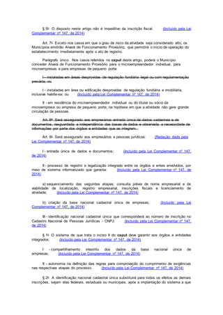 § 5o O disposto neste artigo não é impeditivo da inscrição fiscal. (Incluído pela Lei
Complementar nº 147, de 2014)
Art. 7o Exceto nos casos em que o grau de risco da atividade seja considerado alto, os
Municípios emitirão Alvará de Funcionamento Provisório, que permitirá o início de operação do
estabelecimento imediatamente após o ato de registro.
Parágrafo único. Nos casos referidos no caput deste artigo, poderá o Município
conceder Alvará de Funcionamento Provisório para o microempreendedor individual, para
microempresas e para empresas de pequeno porte:
I - instaladas em áreas desprovidas de regulação fundiária legal ou com regulamentação
precária; ou
I - instaladas em área ou edificação desprovidas de regulação fundiária e imobiliária,
inclusive habite-se; ou (Incluído pela Lei Complementar nº 147, de 2014)
II - em residência do microempreendedor individual ou do titular ou sócio da
microempresa ou empresa de pequeno porte, na hipótese em que a atividade não gere grande
circulação de pessoas.
Art. 8o Será assegurado aos empresários entrada única de dados cadastrais e de
documentos, resguardada a independência das bases de dados e observada a necessidade de
informações por parte dos órgãos e entidades que as integrem.
Art. 8o Será assegurado aos empresários e pessoas jurídicas: (Redação dada pela
Lei Complementar nº 147, de 2014)
I - entrada única de dados e documentos; (Incluído pela Lei Complementar nº 147,
de 2014)
II - processo de registro e legalização integrado entre os órgãos e entes envolvidos, por
meio de sistema informatizado que garanta: (Incluído pela Lei Complementar nº 147, de
2014)
a) sequenciamento das seguintes etapas: consulta prévia de nome empresarial e de
viabilidade de localização, registro empresarial, inscrições fiscais e licenciamento de
atividade; (Incluído pela Lei Complementar nº 147, de 2014)
b) criação da base nacional cadastral única de empresas; (Incluído pela Lei
Complementar nº 147, de 2014)
III - identificação nacional cadastral única que corresponderá ao número de inscrição no
Cadastro Nacional de Pessoas Jurídicas - CNPJ. (Incluído pela Lei Complementar nº 147,
de 2014)
§ 1o O sistema de que trata o inciso II do caput deve garantir aos órgãos e entidades
integrados: (Incluído pela Lei Complementar nº 147, de 2014)
I - compartilhamento irrestrito dos dados da base nacional única de
empresas; (Incluído pela Lei Complementar nº 147, de 2014)
II - autonomia na definição das regras para comprovação do cumprimento de exigências
nas respectivas etapas do processo. (Incluído pela Lei Complementar nº 147, de 2014)
§ 2o A identificação nacional cadastral única substituirá para todos os efeitos as demais
inscrições, sejam elas federais, estaduais ou municipais, após a implantação do sistema a que
 