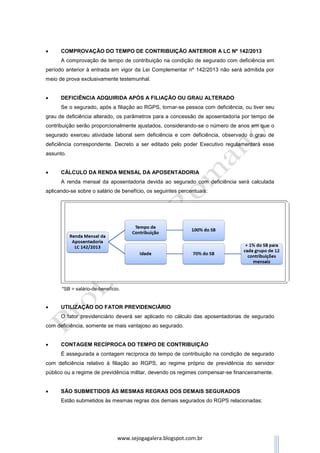 www.sejogagalera.blogspot.com.br
OBS2: A redução do tempo de contribuição prevista na LC nº 142/2013 não
poderá ser acumulada, no tocante ao mesmo período contributivo, com a
redução assegurada aos casos de atividades exercidas sob condições
especiais que prejudiquem a saúde ou a integridade física.
 AVALIAÇÃO DO GRAU DE DEFICIÊNCIA
A avaliação da deficiência será médica e funcional e o grau de deficiência
será atestado por perícia própria do Instituto Nacional do Seguro Social - INSS,
por meio de instrumentos desenvolvidos para esse fim. Os conceitos de
deficiência grave, moderada e leve serão definidos por meio de decreto do
Poder Executivo, que ainda não foi publicado.
 AVALIAÇÃO DO TERMO DE INÍCIO DA DEFICIÊNCIA
A existência de deficiência anterior à data da vigência da Lei
Complementar nº 142/2013 deverá ser certificada, inclusive quanto ao seu
grau, por ocasião da primeira avaliação, sendo obrigatória a fixação da data
provável do início da deficiência.
 COMPROVAÇÃO DO TEMPO DE CONTRIBUIÇÃO ANTERIOR A LC Nº
142/2013
A comprovação de tempo de contribuição na condição de segurado com
deficiência em período anterior à entrada em vigor da Lei Complementar nº
142/2013 não será admitida por meio de prova exclusivamente testemunhal.
 DEFICIÊNCIA ADQUIRIDA APÓS A FILIAÇÃO OU GRAU ALTERADO
Se o segurado, após a filiação ao RGPS, tornar-se pessoa com
deficiência, ou tiver seu grau de deficiência alterado, os parâmetros para a
concessão de aposentadoria por tempo de contribuição serão
proporcionalmente ajustados, considerando-se o número de anos em que o
segurado exerceu atividade laboral sem deficiência e com deficiência,
observado o grau de deficiência correspondente. Decreto a ser editado pelo
poder Executivo regulamentará esse assunto.
 
