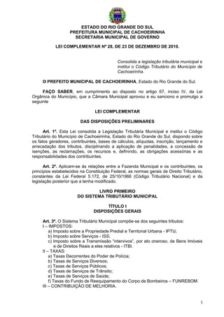 ESTADO DO RIO GRANDE DO SUL
                   PREFEITURA MUNICIPAL DE CACHOEIRINHA
                     SECRETARIA MUNICIPAL DE GOVERNO

            LEI COMPLEMENTAR Nº 28, DE 23 DE DEZEMBRO DE 2010.


                                            Consolida a legislação tributária municipal e
                                            institui o Código Tributário do Município de
                                            Cachoeirinha.

     O PREFEITO MUNICIPAL DE CACHOEIRINHA, Estado do Rio Grande do Sul.

     FAÇO SABER, em cumprimento ao disposto no artigo 67, inciso IV, da Lei
Orgânica do Município, que a Câmara Municipal aprovou e eu sanciono e promulgo a
seguinte

                                LEI COMPLEMENTAR

                         DAS DISPOSIÇÕES PRELIMINARES

      Art. 1º. Esta Lei consolida a Legislação Tributária Municipal e institui o Código
Tributário do Município de Cachoeirinha, Estado do Rio Grande do Sul, dispondo sobre
os fatos geradores, contribuintes, bases de cálculos, alíquotas, inscrição, lançamento e
arrecadação dos tributos, disciplinando a aplicação de penalidades, a concessão de
isenções, as reclamações, os recursos e, definindo, as obrigações acessórias e as
responsabilidades dos contribuintes.

      Art. 2º. Aplicam-se às relações entre a Fazenda Municipal e os contribuintes, os
princípios estabelecidos na Constituição Federal, as normas gerais de Direito Tributário,
constantes da Lei Federal 5.172, de 25/10/1966 (Código Tributário Nacional) e da
legislação posterior que a tenha modificado.

                                LIVRO PRIMEIRO
                       DO SISTEMA TRIBUTÁRIO MUNICIPAL

                                     TÍTULO I
                                DISPOSIÇÕES GERAIS

     Art. 3º. O Sistema Tributário Municipal compõe-se dos seguintes tributos:
     I – IMPOSTOS:
         a) Imposto sobre a Propriedade Predial e Territorial Urbana - IPTU;
         b) Imposto sobre Serviços - ISS;
         c) Imposto sobre a Transmissão “intervivos”, por ato oneroso, de Bens Imóveis
             e de Direitos Reais a eles relativos - ITBI.
     II – TAXAS:
         a) Taxas Decorrentes do Poder de Polícia;
         b) Taxas de Serviços Diversos;
         c) Taxas de Serviços Públicos;
         d) Taxas de Serviços de Trânsito;
         e) Taxas de Serviços de Saúde;
         f) Taxas do Fundo de Reequipamento do Corpo de Bombeiros – FUNREBOM.
     III – CONTRIBUIÇÃO DE MELHORIA.


                                                                                        1
 