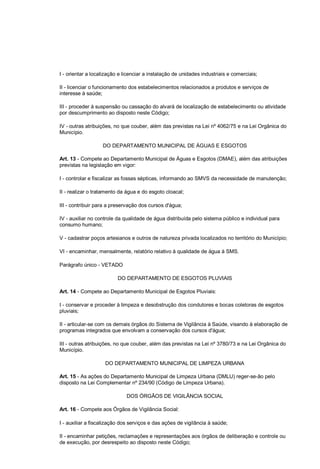 I - orientar a localização e licenciar a instalação de unidades industriais e comerciais;
II - licenciar o funcionamento dos estabelecimentos relacionados a produtos e serviços de
interesse à saúde;
III - proceder à suspensão ou cassação do alvará de localização de estabelecimento ou atividade
por descumprimento ao disposto neste Código;
IV - outras atribuições, no que couber, além das previstas na Lei nº 4062/75 e na Lei Orgânica do
Município.
DO DEPARTAMENTO MUNICIPAL DE ÁGUAS E ESGOTOS
Art. 13 - Compete ao Departamento Municipal de Águas e Esgotos (DMAE), além das atribuições
previstas na legislação em vigor:
I - controlar e fiscalizar as fossas sépticas, informando ao SMVS da necessidade de manutenção;
II - realizar o tratamento da água e do esgoto cloacal;
III - contribuir para a preservação dos cursos d'água;
IV - auxiliar no controle da qualidade de água distribuída pelo sistema público e individual para
consumo humano;
V - cadastrar poços artesianos e outros de natureza privada localizados no território do Município;
VI - encaminhar, mensalmente, relatório relativo à qualidade de água à SMS.
Parágrafo único - VETADO
DO DEPARTAMENTO DE ESGOTOS PLUVIAIS
Art. 14 - Compete ao Departamento Municipal de Esgotos Pluviais:
I - conservar e proceder à limpeza e desobstrução dos condutores e bocas coletoras de esgotos
pluviais;
II - articular-se com os demais órgãos do Sistema de Vigilância à Saúde, visando à elaboração de
programas integrados que envolvam a conservação dos cursos d'água;
III - outras atribuições, no que couber, além das previstas na Lei nº 3780/73 e na Lei Orgânica do
Município.
DO DEPARTAMENTO MUNICIPAL DE LIMPEZA URBANA
Art. 15 - As ações do Departamento Municipal de Limpeza Urbana (DMLU) reger-se-ão pelo
disposto na Lei Complementar nº 234/90 (Código de Limpeza Urbana).
DOS ÓRGÃOS DE VIGILÂNCIA SOCIAL
Art. 16 - Compete aos Órgãos de Vigilância Social:
I - auxiliar a fiscalização dos serviços e das ações de vigilância à saúde;
II - encaminhar petições, reclamações e representações aos órgãos de deliberação e controle ou
de execução, por desrespeito ao disposto neste Código;
 