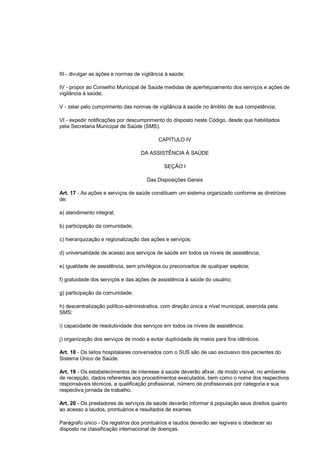 III - divulgar as ações e normas de vigilância à saúde;
IV - propor ao Conselho Municipal de Saúde medidas de aperfeiçoamento dos serviços e ações de
vigilância à saúde;
V - zelar pelo cumprimento das normas de vigilância à saúde no âmbito de sua competência;
VI - expedir notificações por descumprimento do disposto neste Código, desde que habilitados
pela Secretaria Municipal de Saúde (SMS).
CAPÍTULO IV
DA ASSISTÊNCIA À SAÚDE
SEÇÃO I
Das Disposições Gerais
Art. 17 - As ações e serviços de saúde constituem um sistema organizado conforme as diretrizes
de:
a) atendimento integral;
b) participação da comunidade;
c) hierarquização e regionalização das ações e serviços;
d) universalidade de acesso aos serviços de saúde em todos os níveis de assistência;
e) igualdade de assistência, sem privilégios ou preconceitos de qualquer espécie;
f) gratuidade dos serviços e das ações de assistência à saúde do usuário;
g) participação da comunidade;
h) descentralização político-administrativa, com direção única a nível municipal, exercida pela
SMS;
i) capacidade de resolutividade dos serviços em todos os níveis de assistência;
j) organização dos serviços de modo a evitar duplicidade de meios para fins idênticos.
Art. 18 - Os leitos hospitalares conveniados com o SUS são de uso exclusivo dos pacientes do
Sistema Único de Saúde.
Art. 19 - Os estabelecimentos de interesse à saúde deverão afixar, de modo visível, no ambiente
de recepção, dados referentes aos procedimentos executados, bem como o nome dos respectivos
responsáveis técnicos, a qualificação profissional, número de profissionais por categoria e sua
respectiva jornada de trabalho.
Art. 20 - Os prestadores de serviços de saúde deverão informar à população seus direitos quanto
ao acesso a laudos, prontuários e resultados de exames.
Parágrafo único - Os registros dos prontuários e laudos deverão ser legíveis e obedecer ao
disposto na classificação internacional de doenças.
 
