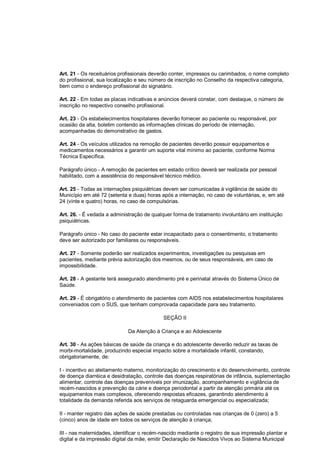 Art. 21 - Os receituários profissionais deverão conter, impressos ou carimbados, o nome completo
do profissional, sua localização e seu número de inscrição no Conselho da respectiva categoria,
bem como o endereço profissional do signatário.
Art. 22 - Em todas as placas indicativas e anúncios deverá constar, com destaque, o número de
inscrição no respectivo conselho profissional.
Art. 23 - Os estabelecimentos hospitalares deverão fornecer ao paciente ou responsável, por
ocasião da alta, boletim contendo as informações clínicas do período de internação,
acompanhadas do demonstrativo de gastos.
Art. 24 - Os veículos utilizados na remoção de pacientes deverão possuir equipamentos e
medicamentos necessários a garantir um suporte vital mínimo ao paciente, conforme Norma
Técnica Específica.
Parágrafo único - A remoção de pacientes em estado crítico deverá ser realizada por pessoal
habilitado, com a assistência do responsável técnico médico.
Art. 25 - Todas as internações psiquiátricas devem ser comunicadas à vigilância de saúde do
Município em até 72 (setenta e duas) horas após a internação, no caso de voluntárias, e, em até
24 (vinte e quatro) horas, no caso de compulsórias.
Art. 26. - É vedada a administração de qualquer forma de tratamento involuntário em instituição
psiquiátricas.
Parágrafo único - No caso do paciente estar incapacitado para o consentimento, o tratamento
deve ser autorizado por familiares ou responsáveis.
Art. 27 - Somente poderão ser realizados experimentos, investigações ou pesquisas em
pacientes, mediante prévia autorização dos mesmos, ou de seus responsáveis, em caso de
impossibilidade.
Art. 28 - A gestante terá assegurado atendimento pré e perinatal através do Sistema Único de
Saúde.
Art. 29 - É obrigatório o atendimento de pacientes com AIDS nos estabelecimentos hospitalares
conveniados com o SUS, que tenham comprovada capacidade para seu tratamento.
SEÇÃO II
Da Atenção à Criança e ao Adolescente
Art. 30 - As ações básicas de saúde da criança e do adolescente deverão reduzir as taxas de
morbi-mortalidade, produzindo especial impacto sobre a mortalidade infantil, constando,
obrigatoriamente, de:
I - incentivo ao aleitamento materno, monitorização do crescimento e do desenvolvimento, controle
de doença diarréica e desidratação, controle das doenças respiratórias de infância, suplementação
alimentar, controle das doenças preveníveis por imunização, acompanhamento e vigilância de
recém-nascidos e prevenção da cárie e doença periodontal a partir da atenção primária até os
equipamentos mais complexos, oferecendo respostas eficazes, garantindo atendimento à
totalidade da demanda referida aos serviços de retaguarda emergencial ou especializada;
II - manter registro das ações de saúde prestadas ou controladas nas crianças de 0 (zero) a 5
(cinco) anos de idade em todos os serviços de atenção à criança;
III - nas maternidades, identificar o recém-nascido mediante o registro de sua impressão plantar e
digital e da impressão digital da mãe, emitir Declaração de Nascidos Vivos ao Sistema Municipal
 