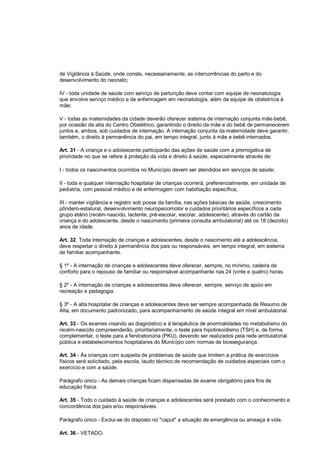 de Vigilância à Saúde, onde conste, necessariamente, as intercorrências do parto e do
desenvolvimento do neonato;
IV - toda unidade de saúde com serviço de parturição deve contar com equipe de neonatologia
que envolve serviço médico e de enfermagem em neonatologia, além da equipe de obstetrícia à
mãe;
V - todas as maternidades da cidade deverão oferecer sistema de internação conjunta mãe-bebê,
por ocasião da alta do Centro Obstétrico, garantindo o direito da mãe e do bebê de permanecerem
juntos e, ambos, sob cuidados de internação. A internação conjunta da maternidade deve garantir,
também, o direito à permanência do pai, em tempo integral, junto à mãe e bebê internados.
Art. 31 - A criança e o adolescente participarão das ações de saúde com a prerrogativa de
prioridade no que se refere à proteção da vida e direito à saúde, especialmente através de:
I - todos os nascimentos ocorridos no Município devem ser atendidos em serviços de saúde;
II - toda e qualquer internação hospitalar de crianças ocorrerá, preferencialmente, em unidade de
pediatria, com pessoal médico e de enfermagem com habilitação específica;
III - manter vigilância e registro sob posse da família, nas ações básicas de saúde, crescimento
pôndero-estatural, desenvolvimento neuropsicomotor e cuidados prioritários específicos a cada
grupo etário (recém-nascido, lactente, pré-escolar, escolar, adolescente), através do cartão da
criança e do adolescente, desde o nascimento (primeira consulta ambulatorial) até os 18 (dezoito)
anos de idade.
Art. 32. Toda internação de crianças e adolescentes, desde o nascimento até a adolescência,
deve respeitar o direito à permanência dos pais ou responsáveis, em tempo integral, em sistema
de familiar acompanhante.
§ 1º - A internação de crianças e adolescentes deve oferecer, sempre, no mínimo, cadeira de
conforto para o repouso de familiar ou responsável acompanhante nas 24 (vinte e quatro) horas.
§ 2º - A internação de crianças e adolescentes deve oferecer, sempre, serviço de apoio em
recreação e pedagogia.
§ 3º - A alta hospitalar de crianças e adolescentes deve ser sempre acompanhada de Resumo de
Alta, em documento padronizado, para acompanhamento de saúde integral em nível ambulatorial.
Art. 33 - Os exames visando ao diagnóstico e à terapêutica de anormalidades no metabolismo do
recém-nascido compreenderão, prioritariamente, o teste para hipotireoidismo (TSH) e, de forma
complementar, o teste para a fenilcetonúria (PKU), devendo ser realizados pela rede ambulatorial
pública e estabelecimentos hospitalares do Município com normas de biossegurança.
Art. 34 - Às crianças com suspeita de problemas de saúde que limitem a prática de exercícios
físicos será solicitado, pela escola, laudo técnico de recomendação de cuidados especiais com o
exercício e com a saúde.
Parágrafo único - As demais crianças ficam dispensadas de exame obrigatório para fins de
educação física.
Art. 35 - Todo o cuidado à saúde de crianças e adolescentes será prestado com o conhecimento e
concordância dos pais e/ou responsáveis.
Parágrafo único - Exclui-se do disposto no "caput" a situação de emergência ou ameaça à vida.
Art. 36 - VETADO.
 