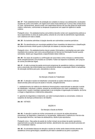 Art. 37 - Todo estabelecimento de prestação de cuidados à criança e ao adolescente, excetuados
aqueles de cunho comunitário, em regime de 6 (seis) horas diárias por 5 (cinco) dias consecutivos
ou mais, rotineiramente, deverá contar com responsável técnico de uma das áreas de saúde entre
médico, enfermeiro, nutricionista ou terapeuta ocupacional com papel de vigilância à saúde
coletiva.
Parágrafo único - Os estabelecimentos comunitários deverão contar com equipamentos públicos e
seus especialistas na área de saúde pública, através de uma rede de atendimento regionalizada,
com cobertura em toda a cidade.
Art. 38 - As lactantes admitidas à doação deverão ser submetidas a exames periódicos.
Art. 39 - Os atendimentos em neurologia pediátrica ficam impedidos de determinar a classificação
do desenvolvimento infantil quanto à prescrição de classes ou escolas especiais.
Parágrafo único - Os estabelecimentos devem prestar informações e orientações aos pais sobre
resultados dos exames, bem como aos profissionais do Serviço de Orientação Escolar quando
solicitados, desde que resguardada a especificidade desta instância.
Art. 40 - Os casos de suspeita ou confirmação de maus-tratos contra crianças ou adolescentes
serão obrigatoriamente comunicados ao Conselho Tutelar da respectiva localidade, sem prejuízo
de outras providências legais.
Art. 41 - A rede municipal de saúde promoverá programas de assistência médica e odontológica
para a prevenção das enfermidades que ordinariamente afetam a população infantil e campanhas
de educação sanitária para pais, educadores e alunos.
SEÇÃO III
Da Atenção à Saúde do Trabalhador
Art. 42 - A atenção à saúde do trabalhador compreende as ações individuais e coletivas
desenvolvidas pelos serviços de saúde e incluirão, obrigatoriamente:
I - estabelecimento de instância de referência hierarquizada e especializada na atenção à saúde
do trabalhador, individual e coletiva, através de procedimentos que visem a estabelecer o nexo
causal entre o quadro nosológico apresentado e as condições e organização do trabalho, de forma
a chegar a diagnósticos e tratamentos adequados;
II - garantia de diagnóstico e tratamento, por rede municipal própria ou conveniada, a todos os
suspeitos de doenças profissionais e de trabalho.
Art. 43 - VETADO.
SEÇÃO IV
Da Atenção à Saúde da Mulher
Art. 44 - A atenção à saúde da mulher compreende um conjunto de ações educativas,
preventivas, de diagnóstico, tratamento ou recuperação, objetivando a melhoria do nível de vida
da população feminina, nas fases da adolescência, adulta e pós-reprodutiva.
Parágrafo único - Nas ações da saúde da mulher incluem-se as áreas da saúde reprodutiva,
especialmente as ações de planejamento familiar, atendimento dos casos de aborto previstos em
lei e mortalidade materna.
Art. 45 - As atividades básicas de atenção à saúde da mulher serão desenvolvidas através da
assistência clínico-ginecológica, assistência pré-natal e assistência ao parto e puerpério.
 