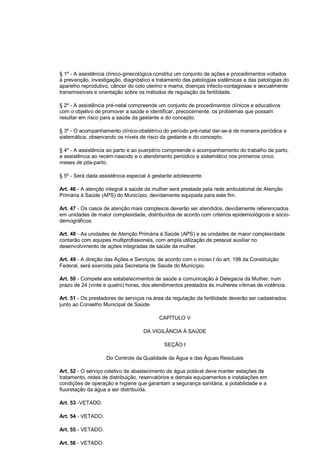 § 1º - A assistência clínico-ginecológica constitui um conjunto de ações e procedimentos voltados
à prevenção, investigação, diagnóstico e tratamento das patologias sistêmicas e das patologias do
aparelho reprodutivo, câncer do colo uterino e mama, doenças infecto-contagiosas e sexualmente
transmissíveis e orientação sobre os métodos de regulação da fertilidade.
§ 2º - A assistência pré-natal compreende um conjunto de procedimentos clínicos e educativos
com o objetivo de promover a saúde e identificar, precocemente, os problemas que possam
resultar em risco para a saúde da gestante e do concepto.
§ 3º - O acompanhamento clínico-obstétrico do período pré-natal dar-se-á de maneira periódica e
sistemática, observando os níveis de risco da gestante e do concepto.
§ 4º - A assistência ao parto e ao puerpério compreende o acompanhamento do trabalho de parto,
a assistência ao recém-nascido e o atendimento periódico e sistemático nos primeiros cinco
meses de pós-parto.
§ 5º - Será dada assistência especial à gestante adolescente.
Art. 46 - A atenção integral à saúde da mulher será prestada pela rede ambulatorial de Atenção
Primária à Saúde (APS) do Município, devidamente equipada para este fim.
Art. 47 - Os casos de atenção mais complexos deverão ser atendidos, devidamente referenciados
em unidades de maior complexidade, distribuídos de acordo com critérios epidemiológicos e sócio-
demográficos.
Art. 48 - As unidades de Atenção Primária à Saúde (APS) e as unidades de maior complexidade
contarão com equipes multiprofissionais, com ampla utilização de pessoal auxiliar no
desenvolvimento de ações integradas de saúde da mulher.
Art. 49 - A direção das Ações e Serviços, de acordo com o inciso I do art. 198 da Constituição
Federal, será exercida pela Secretaria de Saúde do Município.
Art. 50 - Compete aos estabelecimentos de saúde a comunicação à Delegacia da Mulher, num
prazo de 24 (vinte e quatro) horas, dos atendimentos prestados às mulheres vítimas de violência.
Art. 51 - Os prestadores de serviços na área da regulação da fertilidade deverão ser cadastrados
junto ao Conselho Municipal de Saúde.
CAPÍTULO V
DA VIGILÂNCIA À SAÚDE
SEÇÃO I
Do Controle da Qualidade da Água e das Águas Residuais
Art. 52 - O serviço coletivo de abastecimento de água potável deve manter estações de
tratamento, redes de distribuição, reservatórios e demais equipamentos e instalações em
condições de operação e higiene que garantam a segurança sanitária, a potabilidade e a
fluoretação da água a ser distribuída.
Art. 53 -VETADO.
Art. 54 - VETADO.
Art. 55 - VETADO.
Art. 56 - VETADO.
 
