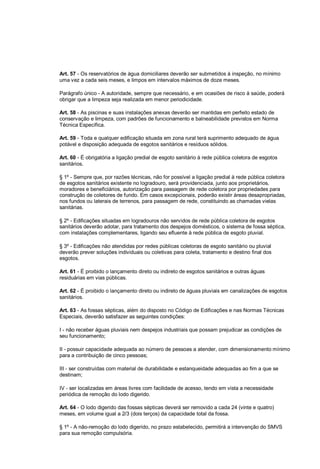 Art. 57 - Os reservatórios de água domiciliares deverão ser submetidos à inspeção, no mínimo
uma vez a cada seis meses, e limpos em intervalos máximos de doze meses.
Parágrafo único - A autoridade, sempre que necessário, e em ocasiões de risco à saúde, poderá
obrigar que a limpeza seja realizada em menor periodicidade.
Art. 58 - As piscinas e suas instalações anexas deverão ser mantidas em perfeito estado de
conservação e limpeza, com padrões de funcionamento e balneabilidade previstos em Norma
Técnica Específica.
Art. 59 - Toda e qualquer edificação situada em zona rural terá suprimento adequado de água
potável e disposição adequada de esgotos sanitários e resíduos sólidos.
Art. 60 - É obrigatória a ligação predial de esgoto sanitário à rede pública coletora de esgotos
sanitários.
§ 1º - Sempre que, por razões técnicas, não for possível a ligação predial à rede pública coletora
de esgotos sanitários existente no logradouro, será providenciada, junto aos proprietários,
moradores e beneficiários, autorização para passagem de rede coletora por propriedades para
construção de coletores de fundo. Em casos excepcionais, poderão existir áreas desapropriadas,
nos fundos ou laterais de terrenos, para passagem de rede, constituindo as chamadas vielas
sanitárias.
§ 2º - Edificações situadas em logradouros não servidos de rede pública coletora de esgotos
sanitários deverão adotar, para tratamento dos despejos domésticos, o sistema de fossa séptica,
com instalações complementares, ligando seu efluente à rede pública de esgoto pluvial.
§ 3º - Edificações não atendidas por redes públicas coletoras de esgoto sanitário ou pluvial
deverão prever soluções individuais ou coletivas para coleta, tratamento e destino final dos
esgotos.
Art. 61 - É proibido o lançamento direto ou indireto de esgotos sanitários e outras águas
residuárias em vias públicas.
Art. 62 - É proibido o lançamento direto ou indireto de águas pluviais em canalizações de esgotos
sanitários.
Art. 63 - As fossas sépticas, além do disposto no Código de Edificações e nas Normas Técnicas
Especiais, deverão satisfazer as seguintes condições:
I - não receber águas pluviais nem despejos industriais que possam prejudicar as condições de
seu funcionamento;
II - possuir capacidade adequada ao número de pessoas a atender, com dimensionamento mínimo
para a contribuição de cinco pessoas;
III - ser construídas com material de durabilidade e estanqueidade adequadas ao fim a que se
destinam;
IV - ser localizadas em áreas livres com facilidade de acesso, tendo em vista a necessidade
periódica de remoção do lodo digerido.
Art. 64 - O lodo digerido das fossas sépticas deverá ser removido a cada 24 (vinte e quatro)
meses, em volume igual a 2/3 (dois terços) da capacidade total da fossa.
§ 1º - A não-remoção do lodo digerido, no prazo estabelecido, permitirá a intervenção do SMVS
para sua remoção compulsória.
 