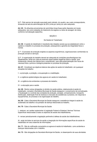 § 2º - Pelo serviço de remoção executado será cobrado, do usuário, seu custo correspondente,
acrescido de taxa de administração de 20% (vinte por cento) do valor estipulado.
Art. 65 - Os efluentes provenientes de caminhões limpa-fossa serão dispostos em locais
adequados, tais como estações de tratamento de esgotos ou leitos de secagem de lodos,
conforme normatização específica.
SEÇÃO II
Da Saúde do Trabalhador
Art. 66 - A saúde do trabalhador é resultante das relações sociais que se estabelecem entre o
capital e o trabalho no processo de produção, pressupondo a garantia da integridade física e
mental.
§ 1º - O processo de produção engloba os aspectos ergonômicos, organizacionais e ambientais na
produção de bens e serviços.
§ 2º - A organização do trabalho deverá ser adequada às condições psicofisiológicas dos
trabalhadores, tendo em vista as possíveis repercussões negativas sobre a saúde, quer
diretamente, através dos fatores que a caracterizam, quer pela potencialização dos riscos de
natureza física, química e biológica presentes no processo de produção.
Art. 67 - Constituem-se objetivos básicos das ações de saúde do trabalhador, em quaisquer
situações de trabalho:
I - a promoção, a proteção, a recuperação e a reabilitação;
II - a vigilância epidemiológica dos agravos em saúde do trabalhador;
III - a vigilância dos ambientes e processos de trabalho;
IV - a educação para a saúde.
Art. 68 - Dentre outras obrigações no âmbito da saúde pública, relativamente à saúde do
trabalhador, compete à Secretaria Municipal de Saúde assegurar o cumprimento da normatização,
a fiscalização e o controle das condições de produção, extração, armazenamento, transporte,
distribuição, destinação final de resíduos e manuseio de substâncias e produtos, de máquinas e
equipamentos, do processo e da organização do trabalho.
Art. 69 - Cabe à Secretaria Municipal de Saúde assegurar a assistência integral à saúde do
acidentado de trabalho e do portador de doença relacionada ao trabalho.
Art. 70 - Cabe à Secretaria Municipal de Saúde:
I - elaborar, em caráter suplementar à Legislação Federal e Estadual, Normas Técnicas
Específicas relacionadas a todos os aspectos de saúde dos trabalhadores;
II - revisar periodicamente a legislação pertinente à defesa da saúde dos trabalhadores;
III - exigir de todos os serviços de saúde a integração de informações específicas de saúde do
trabalhador em seus sistemas de informações.
Art. 71 - São de notificação compulsória os agravos à saúde do trabalhador, como acidentes e
doenças relacionadas com o trabalho.
Art. 72 - São obrigações da Secretaria Municipal de Saúde, no desempenho de suas atividades:
 