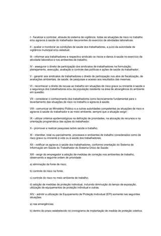 I - fiscalizar e controlar, através do sistema de vigilância, todas as situações de risco no trabalho
e/ou agravos à saúde do trabalhador decorrentes do exercício de atividades laborativas;
II - avaliar e monitorar as condições de saúde dos trabalhadores, a juízo da autoridade de
vigilância municipal e/ou estadual;
III - informar aos trabalhadores e respectivo sindicato os riscos e danos à saúde no exercício da
atividade laborativa e nos ambientes de trabalho;
IV - assegurar o direito de participação dos sindicatos de trabalhadores na formulação,
planejamento, execução, avaliação e controle das políticas e ações de saúde do trabalhador;
V - garantir aos sindicatos de trabalhadores o direito de participação nos atos de fiscalização, de
avaliações ambientais, de saúde, de pesquisas e acesso aos resultados das mesmas;
VI - reconhecer o direito de recusa ao trabalho em situações de risco grave ou iminente à saúde e
a segurança dos trabalhadores e/ou da população residente na área de abrangência do ambiente
em questão;
VII - considerar o conhecimento dos trabalhadores como tecnicamente fundamental para o
levantamento das situações de risco no trabalho e agravos à saúde;
VIII - comunicar ao Ministério Público e a outras autoridades competentes as situações de risco e
agravos à saúde do trabalhador e ao meio ambiente, sempre que a situação exigir;
IX - utilizar critérios epidemiológicos na definição de prioridades, na alocação de recursos e na
orientação programática das ações do trabalhador;
X - promover e realizar pesquisas sobre saúde e trabalho;
XI - interditar, total ou parcialmente, processos e ambientes de trabalho considerados como de
risco grave ou iminente à vida ou à saúde dos trabalhadores;
XII - notificar os agravos à saúde dos trabalhadores, conforme orientação do Sistema de
Informação em Saúde do Trabalhador do Sistema Único de Saúde;
XIII - exigir do empregador a adoção de medidas de correção nos ambientes de trabalho,
observando a seguinte ordem de prioridade:
a) eliminação da fonte de risco;
b) controle do risco na fonte;
c) controle do risco no meio ambiente de trabalho;
d) adoção de medidas de proteção individual, incluindo diminuição do tempo de exposição,
utilização de equipamentos de proteção individual e outras.
XIV - admitir a utilização de Equipamento de Proteção Individual (EPI) somente nas seguintes
situações:
a) nas emergências;
b) dentro do prazo estabelecido no cronograma de implantação de medida de proteção coletiva;
 