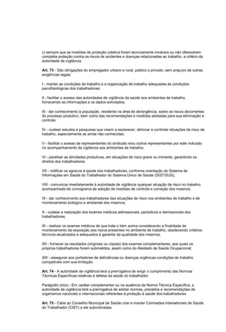 c) sempre que as medidas de proteção coletiva forem tecnicamente inviáveis ou não oferecerem
completa proteção contra os riscos de acidentes e doenças relacionadas ao trabalho, a critério da
autoridade de vigilância.
Art. 73 - São obrigações do empregador urbano e rural, público e privado, sem prejuízo de outras
exigências legais:
I - manter as condições de trabalho e a organização de trabalho adequadas às condições
psicofisiológicas dos trabalhadores;
II - facilitar o acesso das autoridades de vigilância da saúde aos ambientes de trabalho,
fornecendo as informações e os dados solicitados;
III - dar conhecimento à população, residente na área de abrangência, sobre os riscos decorrentes
do processo produtivo, bem como das recomendações e medidas adotadas para sua eliminação e
controle;
IV - custear estudos e pesquisas que visem a esclarecer, eliminar e controlar situações de risco de
trabalho, especialmente as ainda não conhecidas;
V - facilitar o acesso de representantes do sindicato e/ou outros representantes por este indicado
no acompanhamento da vigilância aos ambientes de trabalho;
VI - paralisar as atividades produtivas, em situações de risco grave ou iminente, garantindo os
direitos dos trabalhadores;
VII - notificar os agravos à saúde dos trabalhadores, conforme orientação do Sistema de
Informações em Saúde do Trabalhador do Sistema Único de Saúde (SIST/SUS);
VIII - comunicar imediatamente à autoridade de vigilância qualquer situação de risco no trabalho,
acompanhada de cronograma de adoção de medidas de controle e correção dos mesmos;
IX - dar conhecimento aos trabalhadores das situações de risco nos ambientes de trabalho e de
monitoramento biológico e ambiental dos mesmos;
X - custear a realização dos exames médicos admissionais, periódicos e demissionais dos
trabalhadores;
XI - realizar os exames médicos de que trata o item acima considerando a finalidade de
monitoramento da exposição aos riscos presentes no ambiente de trabalho, obedecendo critérios
técnicos atualizados e adequados à garantia da qualidade dos mesmos;
XII - fornecer os resultados (originais ou cópias) dos exames complementares, aos quais os
próprios trabalhadores forem submetidos, assim como do Atestado de Saúde Ocupacional;
XIII - assegurar aos portadores de deficiências ou doenças orgânicas condições de trabalho
compatíveis com sua limitação.
Art. 74 - A autoridade de vigilância terá a prerrogativa de exigir o cumprimento das Normas
Técnicas Específicas relativas à defesa da saúde do trabalhador.
Parágrafo único - Em caráter complementar ou na ausência de Norma Técnica Específica, a
autoridade de vigilância terá a prerrogativa de adotar normas, preceitos e recomendações de
organismos nacionais e internacionais referentes à proteção à saúde dos trabalhadores.
Art. 75 - Cabe ao Conselho Municipal de Saúde criar e manter Comissões Intersetoriais de Saúde
do Trabalhador (CIST) a ele subordinadas.
 