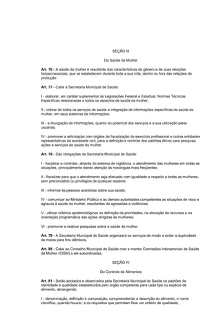 SEÇÃO III
Da Saúde da Mulher
Art. 76 - A saúde da mulher é resultante das características de gênero e de suas relações
biopsicossociais, que se estabelecem durante toda a sua vida, dentro ou fora das relações de
produção.
Art. 77 - Cabe à Secretaria Municipal de Saúde:
I - elaborar, em caráter suplementar às Legislações Federal e Estadual, Normas Técnicas
Específicas relacionadas a todos os aspectos de saúde da mulher;
II - cobrar de todos os serviços de saúde a integração de informações específicas de saúde da
mulher, em seus sistemas de informações;
III - a divulgação de informações, quanto ao potencial dos serviços e a sua utilização pelas
usuárias;
IV - promover a articulação com órgãos de fiscalização do exercício profissional e outras entidades
representativas da sociedade civil, para a definição e controle dos padrões éticos para pesquisa,
ações e serviços de saúde da mulher.
Art. 78 - São obrigações da Secretaria Municipal de Saúde:
I - fiscalizar e controlar, através do sistema de vigilância, o atendimento das mulheres em todas as
situações, principalmente dando atenção às nosologias mais freqüentes;
II - fiscalizar para que o atendimento seja efetuado com igualdade e respeito a todas as mulheres,
sem preconceitos ou privilégios de qualquer espécie;
III - informar às pessoas assistidas sobre sua saúde;
IV - comunicar ao Ministério Público e às demais autoridades competentes as situações de risco e
agravos à saúde da mulher, resultantes de agressões e violências;
V - utilizar critérios epidemiológicos na definição de prioridades, na alocação de recursos e na
orientação programática das ações dirigidas às mulheres;
VI - promover e realizar pesquisas sobre a saúde da mulher.
Art. 79 - A Secretaria Municipal de Saúde organizará os serviços de modo a evitar a duplicidade
de meios para fins idênticos.
Art. 80 - Cabe ao Conselho Municipal de Saúde criar e manter Comissões Intersetoriais de Saúde
da Mulher (CISM) a ele subordinadas.
SEÇÃO IV
Do Controle de Alimentos
Art. 81 - Serão adotados e observados pela Secretaria Municipal de Saúde os padrões de
identidade e qualidade estabelecidos pelo órgão competente para cada tipo ou espécie de
alimento, abrangendo:
I - denominação, definição e composição, compreendendo a descrição do alimento, o nome
científico, quando houver, e os requisitos que permitam fixar um critério de qualidade;
 