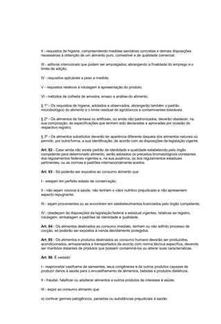 II - requisitos de higiene, compreendendo medidas sanitárias concretas e demais disposições
necessárias à obtenção de um alimento puro, comestível e de qualidade comercial;
III - aditivos intencionais que podem ser empregados, abrangendo a finalidade do emprego e o
limite de adição;
IV - requisitos aplicáveis a peso e medida;
V - requisitos relativos à rotulagem e apresentação do produto;
VI - métodos de colheita de amostra, ensaio e análise do alimento.
§ 1º - Os requisitos de higiene, adotados e observados, abrangerão também o padrão
microbiológico do alimento e o limite residual de agrotóxicos e contaminantes toleráveis.
§ 2º - Os alimentos de fantasia ou artificiais, ou ainda não padronizados, deverão obedecer, na
sua composição, às especificações que tenham sido declaradas e aprovadas por ocasião do
respectivo registro.
§ 3º - Os alimentos substitutos deverão ter aparência diferente daquela dos alimentos naturais ou
permitir, por outra forma, a sua identificação, de acordo com as disposições da legislação vigente.
Art. 82 - Caso ainda não exista padrão de identidade e qualidade estabelecido pelo órgão
competente para determinado alimento, serão adotados os preceitos bromatológicos constantes
dos regulamentos federais vigentes e, na sua ausência, os dos regulamentos estaduais
pertinentes, ou as normas e padrões internacionalmente aceitos.
Art. 83 - Só poderão ser expostos ao consumo alimento que:
I - estejam em perfeito estado de conservação;
II - não sejam nocivos à saúde, não tenham o valor nutritivo prejudicado e não apresentem
aspecto repugnante;
III - sejam provenientes ou se encontrem em estabelecimentos licenciados pelo órgão competente;
IV - obedeçam às disposições da legislação federal e estadual vigentes, relativas ao registro,
rotulagem, embalagem e padrões de identidade e qualidade.
Art. 84 - Os alimentos destinados ao consumo imediato, tenham ou não sofrido processo de
cocção, só poderão ser expostos à venda devidamente protegidos.
Art. 85 - Os alimentos e produtos destinados ao consumo humano deverão ser produzidos,
acondicionados, armazenados e transportados de acordo com norma técnica específica, devendo
ser mantidos distantes de produtos que possam contaminá-los ou alterar suas características.
Art. 86. É vedado:
I - reaproveitar vasilhame de saneantes, seus congêneres e de outros produtos capazes de
produzir danos à saúde para o envasilhamento de alimentos, bebidas e produtos dietéticos;
II - fraudar, falsificar ou adulterar alimentos e outros produtos de interesse à saúde;
III - expor ao consumo alimento que:
a) contiver germes patogênicos, parasitas ou substâncias prejudiciais à saúde;
 