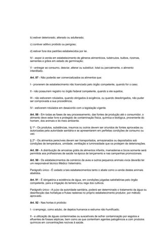 b) estiver deteriorado, alterado ou adulterado;
c) contiver aditivo proibido ou perigoso;
d) estiver fora dos padrões estabelecidos por lei.
IV - expor à venda em estabelecimento de gêneros alimentícios, tubérculos, bulbos, rizomas,
sementes e grãos em estado de germinação;
V - entregar ao consumo, desviar, alterar ou substituir, total ou parcialmente, o alimento
interditado.
Art. 87 - Não poderão ser comercializados os alimentos que:
I - provierem de estabelecimento não licenciado pelo órgão competente, quando for o caso;
II - não possuírem registro no órgão federal competente, quando a ele sujeitos;
III - não estiverem rotulados, quando obrigados à exigência, ou quando desobrigados, não puder
ser comprovada a sua procedência;
IV - estiverem rotulados em desacordo com a legislação vigente.
Art. 88 - Em todas as fases de seu processamento, das fontes de produção até o consumidor, o
alimento deve estar livre e protegido de contaminação física, química e biológica, proveniente do
homem, dos animais e do meio ambiente.
§ 1º - Os produtos, substâncias, insumos ou outros devem ser oriundos de fontes aprovadas ou
autorizadas pela autoridade sanitária e se apresentarem em perfeitas condições de consumo ou
uso.
§ 2º - Os alimentos perecíveis devem ser transportados, armazenados ou depositados sob
condições de temperatura, umidade, ventilação e luminosidade que os protejam de deteriorações.
Art. 89 - A distribuição de amostras grátis de alimentos infantis, mamadeiras e bicos somente será
permitida aos profissionais de saúde na época de lançamento e nas campanhas promocionais.
Art. 90 - Os estabelecimentos de comércio de aves e outros pequenos animais vivos deverão ter
um responsável técnico Médico Veterinário.
Parágrafo único - É vedado a tais estabelecimentos tanto o abate como a venda destes animais
abatidos.
Art. 91 - É obrigatória a existência de água, em condições julgadas satisfatórias pelo órgão
competente, para a irrigação do terreno e/ou rega dos cultivos.
Parágrafo único - A juízo da autoridade sanitária, poderá ser determinado o tratamento da água ou
desinfecção das hortaliças e frutas rasteiras no próprio estabelecimento produtor, por método
aprovado.
Art. 92 - Nas hortas é proibido:
I - o emprego, como adubo, de dejetos humanos e estrume não humificado;
II - a utilização de águas contaminadas ou suscetíveis de sofrer contaminação por esgotos e
efluentes de fossas sépticas, bem como as que contenham agentes patogênicos e com produtos
químicos em concentrações nocivas à saúde.
 