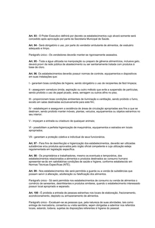Art. 93 - O Poder Executivo definirá por decreto os estabelecimentos cujo alvará somente será
concedido após aprovação por parte da Secretaria Municipal de Saúde.
Art. 94 - Será obrigatório o uso, por parte do vendedor ambulante de alimentos, de vestuário
adequado e limpo.
Parágrafo único - Os vendedores deverão manter-se rigorosamente asseados.
Art. 95 - Toda a água utilizada na manipulação ou preparo de gêneros alimentícios, inclusive gelo,
deverá provir da rede pública de abastecimento ou ser sanitariamente tratada com produtos à
base de cloro.
Art. 96. Os estabelecimentos deverão possuir normas de controle, equipamentos e dispositivos
em suas instalações que:
I - garantam boas condições de higiene, sendo obrigatório o uso de recipientes de fácil limpeza;
II - assegurem varredura úmida, aspiração ou outro método que evite a suspensão de partículas,
sendo proibido o uso de papel picado, areia, serragem ou outros afins no piso;
III - proporcionem boas condições ambientais de iluminação e ventilação, sendo proibido o fumo,
exceto em salas destinadas exclusivamente para este fim;
IV - estabeleçam e assegurem a existência de áreas de circulação apropriadas aos fins a que se
destinam, sendo proibido manter móveis, plantas, veículos, equipamentos ou objetos estranhos no
seu interior;
V - impeçam a entrada ou criadouro de quaisquer animais;
VI - possibilitem a perfeita higienização de maquinários, equipamentos e estrados em locais
apropriados;
VII - garantam a proteção coletiva e individual de seus funcionários.
Art. 97 - Para fins de desinfecção e higienização dos estabelecimentos, deverão ser utilizadas
substâncias e/ou produtos aprovados pelo órgão oficial competente e cuja utilização esteja
regulamentada em legislação específica.
Art. 98 - Os proprietários e trabalhadores, mesmo os eventuais e temporários, dos
estabelecimentos relacionados a alimentos e produtos destinados ao consumo humano
apresentar-se-ão em satisfatórias condições de saúde e higiene, conforme estabelecido em
Normas Técnicas Específicas (NTE).
Art. 99 - Nos estabelecimentos não será permitida a guarda ou a venda de substâncias que
possam servir à alteração, adulteração ou falsificação dos alimentos.
Parágrafo único - Só será permitida nos estabelecimentos de consumo ou venda de alimentos o
comércio de saneantes, desinfetantes e produtos similares, quando o estabelecimento interessado
possuir local apropriado e separado.
Art. 100 - É proibida a entrada de pessoas estranhas nos locais de elaboração, fracionamento,
acondicionamento, depósito ou armazenamento de alimentos.
Parágrafo único - Excetuam-se as pessoas que, pela natureza de suas atividades, tais como
entrega de mercadoria, consertos ou visita sanitária, sejam obrigadas a adentrar nos referidos
locais, estando, todavia, sujeitas às disposições referentes à higiene do pessoal.
 