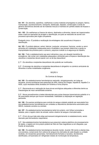 Art. 101 - Os utensílios, aparelhos, vasilhames e outros materiais empregados no preparo, fabrico,
manipulação, acondicionamento, transporte, distribuição, depósito, conservação e venda de
gêneros alimentícios deverão ser de materiais inócuos e mantidos em perfeito estado de limpeza e
conservação.
Art - 102 - Os vasilhames ou frascos de retorno, destinados a alimentos, devem ser inspecionados
antes e após as operações de lavagem e desinfecção, as quais se realizarão de acordo com
processos aprovados pelo órgão competente.
Parágrafo único - É proibida a reutilização de embalagens não suscetíveis à limpeza e
desinfecção.
Art. 103 - É proibido elaborar, extrair, fabricar, manipular, armazenar, fracionar, vender ou servir
alimentos em instalações inadequadas para a finalidade e que possam determinar a perda ou
impropriedade dos produtos para o consumo, prejuízos à saúde ou à segurança do trabalho.
Art. 104 - Todo o estabelecimento que servir alimentos e que, por situação transitória de
emergência, não contar com instalações adequadas e eficientes para a limpeza e desinfecção dos
utensílios e recipientes deverá operar com os de tipo descartável.
§ 1º - Os utensílios e recipientes descartáveis não poderão ser reutilizados.
§ 2º - O emprego de utensílios e recipientes descartáveis é obrigatório no comércio ambulante de
alimentos e outras modalidades congêneres.
SEÇÃO V
Do Controle do Sangue
Art. 105 - Os estabelecimentos hemoterápicos realizarão, obrigatoriamente, em todas as
amostras, provas sorológicas para pesquisas de sífilis, doença de Chagas, hepatite B, hepatite C e
AIDS, cujos resultados serão anotados em fichários e livros próprios.
§ 1º - Recomenda-se a realização de duas provas sorológicas adequadas e diferentes dentre as
metodologias de maior sensibilidade existente.
§ 2º - Novos procedimentos e testes laboratoriais para outras doenças transmissíveis poderão vir a
ser executados sempre que houver necessidade, viabilidade ou disposição em legislação
pertinente.
Art. 106 - Os exames sorológicos para controle de sangue coletado poderão ser executados fora
dos estabelecimentos hemoterápicos por unidades ou laboratórios devidamente autorizados pelo
SMVS, mediante convênio ou contrato.
Art. 107 - Os estabelecimentos hemoterápicos terão livro próprio, com folhas numeradas e
datadas, para o registro diário de entrada, saída e destino de sangue e hemoderivados.
§ 1º - O livro de que trata este artigo permanecerá obrigatoriamente no estabelecimento, sendo
assinado pelo farmacêutico responsável.
§ 2º - Nos estabelecimentos hemoterápicos que possuírem sistema eletrônico de processamento
de dados, o registro em livro próprio poderá ser feito em fitas magnéticas ou em disquetes, que
ficarão ali arquivados.
Art. 108 - Os estabelecimentos hemoterápicos deverão manter, durante 180 (cento e oitenta) dias,
uma soroteca, conservando 5cm cúbicos de sangue e/ou derivados de cada doação ou unidade
recebida, em recipientes apropriados, hermeticamente fechados e lacrados, devidamente
identificados, armazenados em refrigerador dotado de monitoração de temperatura.
 
