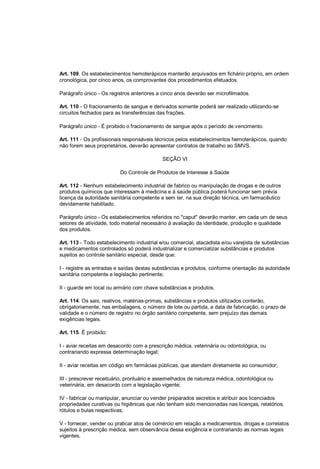 Art. 109. Os estabelecimentos hemoterápicos manterão arquivados em fichário próprio, em ordem
cronológica, por cinco anos, os comprovantes dos procedimentos efetuados.
Parágrafo único - Os registros anteriores a cinco anos deverão ser microfilmados.
Art. 110 - O fracionamento de sangue e derivados somente poderá ser realizado utilizando-se
circuitos fechados para as transferências das frações.
Parágrafo único - É proibido o fracionamento de sangue após o período de vencimento.
Art. 111 - Os profissionais responsáveis técnicos pelos estabelecimentos hemoterápicos, quando
não forem seus proprietários, deverão apresentar contratos de trabalho ao SMVS.
SEÇÃO VI
Do Controle de Produtos de Interesse à Saúde
Art. 112 - Nenhum estabelecimento industrial de fabrico ou manipulação de drogas e de outros
produtos químicos que interessam à medicina e à saúde pública poderá funcionar sem prévia
licença da autoridade sanitária competente e sem ter, na sua direção técnica, um farmacêutico
devidamente habilitado.
Parágrafo único - Os estabelecimentos referidos no "caput" deverão manter, em cada um de seus
setores de atividade, todo material necessário à avaliação da identidade, produção e qualidade
dos produtos.
Art. 113 - Todo estabelecimento industrial e/ou comercial, atacadista e/ou varejista de substâncias
e medicamentos controlados só poderá industrializar e comercializar substâncias e produtos
sujeitos ao controle sanitário especial, desde que:
I - registre as entradas e saídas destas substâncias e produtos, conforme orientação da autoridade
sanitária competente e legislação pertinente;
II - guarde em local ou armário com chave substâncias e produtos.
Art. 114. Os sais, reativos, matérias-primas, substâncias e produtos utilizados conterão,
obrigatoriamente, nas embalagens, o número de lote ou partida, a data de fabricação, o prazo de
validade e o número de registro no órgão sanitário competente, sem prejuízo das demais
exigências legais.
Art. 115. É proibido:
I - aviar receitas em desacordo com a prescrição médica, veterinária ou odontológica, ou
contrariando expressa determinação legal;
II - aviar receitas em código em farmácias públicas, que atendam diretamente ao consumidor;
III - prescrever receituário, prontuário e assemelhados de natureza médica, odontológica ou
veterinária, em desacordo com a legislação vigente;
IV - fabricar ou manipular, anunciar ou vender preparados secretos e atribuir aos licenciados
propriedades curativas ou higiênicas que não tenham sido mencionadas nas licenças, relatórios,
rótulos e bulas respectivas;
V - fornecer, vender ou praticar atos de comércio em relação a medicamentos, drogas e correlatos
sujeitos à prescrição médica, sem observância dessa exigência e contrariando as normas legais
vigentes.
 