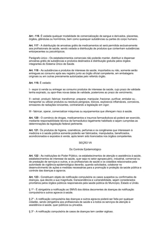 Art - 116. É vedada qualquer modalidade de comercialização de sangue e derivados, placentas,
órgãos, glândulas ou hormônios, bem como quaisquer substâncias ou partes do corpo humano.
Art. 117 - A distribuição de amostras grátis de medicamentos só será permitida exclusivamente
aos profissionais de saúde, sendo vedada a distribuição de produtos que contenham substâncias
entorpecentes ou psicotrópicos.
Parágrafo único - Os estabelecimentos comerciais não poderão manter, distribuir e dispensar
amostras grátis de substâncias e produtos destinados à distribuição gratuita pelos órgãos
integrantes do Sistema Único de Saúde.
Art. 118 - As substâncias e produtos de interesse da saúde, importados ou não, somente serão
entregues ao consumo após seu registro junto ao órgão oficial competente, em embalagens
originais ou em outras previamente autorizadas pelo referido órgão.
Art. 119. É vedado:
I - expor à venda ou entregar ao consumo produtos de interesse da saúde, cujo prazo de validade
tenha expirado, ou apor-lhes novas datas de validade, posteriores ao prazo de vencimento;
II - extrair, produzir, fabricar, transformar, preparar, manipular, fracionar, purificar, embalar ou ,
transportar ou utilizar produtos ou resíduos perigosos, tóxicos, explosivos inflamáveis, corrosivos,
emissores de radiações ionizantes, contrariando a legislação em vigor;
III - fabricar, operar, comercializar máquinas ou equipamentos que ofereçam risco à saúde.
Art. 120 - O comércio de drogas, medicamentos e insumos farmacêuticos só poderá ser exercido,
mediante responsabilidade técnica de farmacêutico legalmente habilitado e sejam cumpridas as
determinações da legislação federal pertinente.
Art. 121. Os produtos de higiene, cosméticos, perfumes e os congêneres que interessam à
medicina e à saúde pública somente poderão ser fabricados, manipulados, beneficiados,
acondicionados e expostos à venda, após terem sido licenciados nos órgãos competentes.
SEÇÃO VII
Do Controle Epidemiológico
Art. 122 - As instituições do Poder Público, os estabelecimentos de atenção e assistência à saúde,
estabelecimentos de interesse da saúde, quer seja no setor agropecuário, industrial, comercial ou
de prestação de serviços e outros, e os profissionais de saúde e os cidadãos relacionados pela
autoridade de vigilância epidemiológica deverão, quando solicitados, colaborar no
desenvolvimento de ações e medidas necessárias para a promoção e proteção da saúde pública e
controle das doenças e agravos.
Art. 123 - Constituem objeto de notificação compulsória os casos suspeitos ou confirmados de
doenças, que devido a sua magnitude, transcendência e vulnerabilidade, sejam considerados
prioritários pelos órgãos públicos responsáveis pela saúde pública do Município, Estado e União.
§ 1º - É obrigatória a notificação ao SMVS dos óbitos decorrentes de doenças de notificação
compulsória e outros agravos à saúde.
§ 2º - A notificação compulsória das doenças e outros agravos poderá ser feita por qualquer
cidadão, sendo obrigatória aos profissionais de saúde e a todos os serviços de atenção e
assistência à saúde, quer públicos ou privados.
§ 3º - A notificação compulsória de casos de doenças tem caráter sigiloso.
 