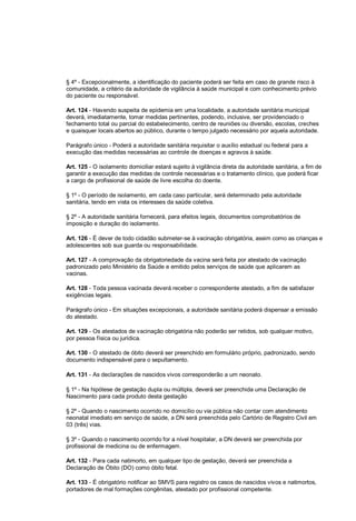§ 4º - Excepcionalmente, a identificação do paciente poderá ser feita em caso de grande risco à
comunidade, a critério da autoridade de vigilância à saúde municipal e com conhecimento prévio
do paciente ou responsável.
Art. 124 - Havendo suspeita de epidemia em uma localidade, a autoridade sanitária municipal
deverá, imediatamente, tomar medidas pertinentes, podendo, inclusive, ser providenciado o
fechamento total ou parcial do estabelecimento, centro de reuniões ou diversão, escolas, creches
e quaisquer locais abertos ao público, durante o tempo julgado necessário por aquela autoridade.
Parágrafo único - Poderá a autoridade sanitária requisitar o auxílio estadual ou federal para a
execução das medidas necessárias ao controle de doenças e agravos à saúde.
Art. 125 - O isolamento domiciliar estará sujeito à vigilância direta da autoridade sanitária, a fim de
garantir a execução das medidas de controle necessárias e o tratamento clínico, que poderá ficar
a cargo de profissional de saúde de livre escolha do doente.
§ 1º - O período de isolamento, em cada caso particular, será determinado pela autoridade
sanitária, tendo em vista os interesses da saúde coletiva.
§ 2º - A autoridade sanitária fornecerá, para efeitos legais, documentos comprobatórios de
imposição e duração do isolamento.
Art. 126 - É dever de todo cidadão submeter-se à vacinação obrigatória, assim como as crianças e
adolescentes sob sua guarda ou responsabilidade.
Art. 127 - A comprovação da obrigatoriedade da vacina será feita por atestado de vacinação
padronizado pelo Ministério da Saúde e emitido pelos serviços de saúde que aplicarem as
vacinas.
Art. 128 - Toda pessoa vacinada deverá receber o correspondente atestado, a fim de satisfazer
exigências legais.
Parágrafo único - Em situações excepcionais, a autoridade sanitária poderá dispensar a emissão
do atestado.
Art. 129 - Os atestados de vacinação obrigatória não poderão ser retidos, sob qualquer motivo,
por pessoa física ou jurídica.
Art. 130 - O atestado de óbito deverá ser preenchido em formulário próprio, padronizado, sendo
documento indispensável para o sepultamento.
Art. 131 - As declarações de nascidos vivos corresponderão a um neonato.
§ 1º - Na hipótese de gestação dupla ou múltipla, deverá ser preenchida uma Declaração de
Nascimento para cada produto desta gestação
§ 2º - Quando o nascimento ocorrido no domicílio ou via pública não contar com atendimento
neonatal imediato em serviço de saúde, a DN será preenchida pelo Cartório de Registro Civil em
03 (três) vias.
§ 3º - Quando o nascimento ocorrido for a nível hospitalar, a DN deverá ser preenchida por
profissional de medicina ou de enfermagem.
Art. 132 - Para cada natimorto, em qualquer tipo de gestação, deverá ser preenchida a
Declaração de Óbito (DO) como óbito fetal.
Art. 133 - É obrigatório notificar ao SMVS para registro os casos de nascidos vivos e natimortos,
portadores de mal formações congênitas, atestado por profissional competente.
 
