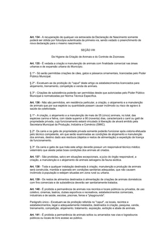 Art. 134 - A recuperação de qualquer via extraviada da Declaração de Nascimento somente
poderá ser obtida por fotocópia autenticada da primeira via, sendo vedado o preenchimento de
nova declaração para o mesmo nascimento.
SEÇÃO VIII
Da Higiene da Criação de Animais e do Controle de Zoonoses
Art. 135 - É vedada a criação e manutenção de animais com finalidade comercial nas áreas
urbanas e de expansão urbana do Município.
§ 1º - Só serão permitidas criações de cães, gatos e pássaros ornamentais, licenciadas pelo Poder
Público Municipal.
§ 2º - Excetuam-se da proibição do "caput" deste artigo os estabelecimentos licenciados para
alojamento, treinamento, competição e venda de animais.
§ 3º - Criações de subsistência poderão ser permitidas desde que autorizadas pelo Poder Público
Municipal e normatizadas por Norma Técnica Específica.
Art. 136 - Não são permitidos, em residência particular, a criação, o alojamento e a manutenção
de animais que por sua espécie ou quantidade possam causar incômodo ou risco de agravo à
saúde da coletividade.
§ 1º - A criação, o alojamento e a manutenção de mais de 05 (cinco) animais, no total, das
espécies canina e felina, com idade superior a 90 (noventa) dias, caracterizará o canil ou gatil de
propriedade privada, cujo funcionamento estará vinculado à liberação de alvará emitido pela
Secretaria Municipal da Produção, Indústria e Comércio (SMIC).
§ 2º. Os canis e os gatis de propriedade privada somente poderão funcionar após vistoria efetuada
pelo técnico competente, em que serão examinadas as condições de alojamento e manutenção
dos animais, destino dado aos resíduos (dejetos e restos de alimentação) e expedição de licença
de funcionamento.
§ 3º. Os canis e gatis de que trata este artigo deverão possuir um responsável técnico médico
veterinário que ateste pelas boas condições dos animais ali criados.
Art. 137 - São proibidas, salvo em situações excepcionais, a juízo do órgão responsável, a
criação, a manutenção e o alojamento de animais selvagens da fauna exótica.
Art. 138 - Toda e qualquer instalação destinada à criação, manutenção e produção de animais
será construída, mantida e operada em condições sanitárias adequadas, que não causem
incômodo à população e estejam situadas em zona rural ou urbana.
Art. 139 - Os restos de alimentos destinados à alimentação de criações de animais domésticos
com fins comerciais e de subsistência deverão ser sanitariamente tratados.
Art. 140 - É proibida a permanência de animais nos recintos e locais públicos ou privados, de uso
coletivo, cinemas, teatros, clubes esportivos e recreativos, estabelecimentos comerciais,
industriais e de saúde, escolas, piscinas, feiras e "playgrounds".
Parágrafo único - Excetuam-se da proibição referida no "caput", os locais, recintos e
estabelecimentos, legal e adequadamente instalados, destinados à criação, pesquisa, venda,
treinamento, competição, alojamento, tratamento, exposição, exibição e abate de animais.
Art. 141 - É proibida a permanência de animais soltos ou amarrados nas vias e logradouros
públicos ou locais de livre acesso ao público.
 