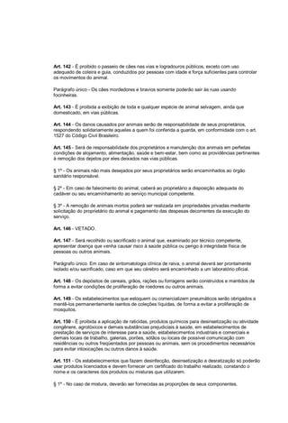 Art. 142 - É proibido o passeio de cães nas vias e logradouros públicos, exceto com uso
adequado de coleira e guia, conduzidos por pessoas com idade e força suficientes para controlar
os movimentos do animal.
Parágrafo único - Os cães mordedores e bravios somente poderão sair às ruas usando
focinheiras.
Art. 143 - É proibida a exibição de toda e qualquer espécie de animal selvagem, ainda que
domesticado, em vias públicas.
Art. 144 - Os danos causados por animais serão de responsabilidade de seus proprietários,
respondendo solidariamente aqueles a quem foi conferida a guarda, em conformidade com o art.
1527 do Código Civil Brasileiro.
Art. 145 - Será de responsabilidade dos proprietários a manutenção dos animais em perfeitas
condições de alojamento, alimentação, saúde e bem-estar, bem como as providências pertinentes
à remoção dos dejetos por eles deixados nas vias públicas.
§ 1º - Os animais não mais desejados por seus proprietários serão encaminhados ao órgão
sanitário responsável.
§ 2º - Em caso de falecimento do animal, caberá ao proprietário a disposição adequada do
cadáver ou seu encaminhamento ao serviço municipal competente.
§ 3º - A remoção de animais mortos poderá ser realizada em propriedades privadas mediante
solicitação do proprietário do animal e pagamento das despesas decorrentes da execução do
serviço.
Art. 146 - VETADO.
Art. 147 - Será recolhido ou sacrificado o animal que, examinado por técnico competente,
apresentar doença que venha causar risco à saúde pública ou perigo à integridade física de
pessoas ou outros animais.
Parágrafo único. Em caso de sintomatologia clínica de raiva, o animal deverá ser prontamente
isolado e/ou sacrificado, caso em que seu cérebro será encaminhado a um laboratório oficial.
Art. 148 - Os depósitos de cereais, grãos, rações ou forragens serão construídos e mantidos de
forma a evitar condições de proliferação de roedores ou outros animais.
Art. 149 - Os estabelecimentos que estoquem ou comercializem pneumáticos serão obrigados a
mentê-los permanentemente isentos de coleções líquidas, de forma a evitar a proliferação de
mosquitos.
Art. 150 - É proibida a aplicação de raticidas, produtos químicos para desinsetização ou atividade
congênere, agrotóxicos e demais substâncias prejudiciais à saúde, em estabelecimentos de
prestação de serviços de interesse para a saúde, estabelecimentos industriais e comerciais e
demais locais de trabalho, galerias, porões, sótãos ou locais de possível comunicação com
residências ou outros freqüentados por pessoas ou animais, sem os procedimentos necessários
para evitar intoxicações ou outros danos à saúde.
Art. 151 - Os estabelecimentos que fazem desinfecção, desinsetização e desratização só poderão
usar produtos licenciados e devem fornecer um certificado do trabalho realizado, constando o
nome e os caracteres dos produtos ou misturas que utilizarem.
§ 1º - No caso de mistura, deverão ser fornecidas as proporções de seus componentes.
 