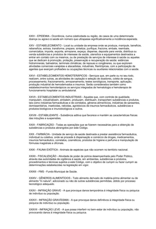 XXIV - EPIDEMIA - Ocorrência, numa coletividade ou região, de casos de uma determinada
doença ou agravo à saúde em número que ultrapasse significativamente a incidência esperada.
XXV - ESTABELECIMENTO - Local ou unidade da empresa onde se produza, manipule, beneficie,
rebeneficie, extraia, transforme, prepare, sintetize, purifique, fracione, embale, reembale,
comercialize, importe, exporte, armazene, expeça, dispense, deposite para venda, distribua ou
venda substâncias e produtos de interesse da saúde, utensílios e equipamentos destinados a
entrar em contato com os mesmos, ou de prestação de serviços de interesse à saúde ou aqueles
que se dedicam à promoção, proteção, preservação e recuperação da saúde: estâncias
hidrominerais, balneários, terminais climáticas, de repouso e congêneres, ou que explorem
atividades comerciais varejistas e atacadistas, industriais, filantrópicas, com a participação de
agentes que exerçam profissões ou ocupações técnicas ou auxiliares relacionadas com a saúde.
XXVI - ESTABELECIMENTOS HEMOTERÁPICOS - Serviços que, em parte ou no seu todo,
realizem, entre outras, as atividades de captação e seleção de doadores, coleta de sangue,
processamento, fracionamento, armazenamento, testes sorológicos, transporte, aplicação,
produção industrial de hemoderivados e insumos. Serão considerados também como
estabelecimentos hemoterápicos os serviços integrados de hematologia e hemoterapia de
funcionamento hospitalar ou ambulatorial.
XXVII - ESTABELECIMENTOS INDUSTRIAIS - Aqueles que, com controle de qualidade,
manipulem, industrializem, embalem, produzam, distribuam, transportem substâncias e produtos,
tais como indústrias farmacêuticas e de correlatos, gêneros alimentícios, indústrias de saneantes,
domissanitários, inseticidas, raticidas, agrotóxicos de insumos farmacêuticos, substâncias e
produtos biológicos e imunobiológicos e outros.
XXVIII - ESTABILIZANTE - Substância aditiva que favorece e mantém as características físicas
das induções e suspensões.
XXIX - FABRICAÇÃO - Todas as operações que se fizerem necessárias para a obtenção de
substâncias e produtos abrangidos por este Código.
XXX - FARMÁCIA - Unidade de serviço de saúde destinada a prestar assistência farmacêutica,
individual ou coletiva, onde se procede à dispensação e comércio de drogas, medicamentos,
insumos farmacêutico, correlatos, cosméticos, produtos de higiene e perfume e manipulação de
fórmulas magistrais e oficinais.
XXXI - FAUNA EXÓTICA - Animais de espécies que não ocorrem no território nacional.
XXXII - FISCALIZAÇÃO - Atividade de poder de polícia desempenhada pelo Poder Público,
através das autoridades de vigilância à saúde, em ambientes, substâncias e produtos,
procedimentos e técnicas sujeitos a este Código, com o objetivo de cumprir ou fazer cumprir as
determinações estabelecidas na legislação em vigor.
XXXIII - FMS - Fundo Municipal de Saúde.
XXXIV - GÊNEROS ALIMENTÍCIOS - Todo alimento derivado de matéria-prima alimentar ou de
alimento "in natura", adicionado ou não de outras substâncias permitidas, obtido por processo
tecnológico adequado.
XXXV - INFRAÇÃO GRAVE - A que provoque danos temporários à integridade física ou psíquica
de indivíduo ou população.
XXXVI - INFRAÇÃO GRAVÍSSIMA - A que provoque danos definitivos à integridade física ou
psíquica de indivíduo ou população.
XXXVII - INFRAÇÃO LEVE - A que possa interferir no bem-estar de indivíduo ou população, não
provocando danos à integridade física ou psíquica.
 
