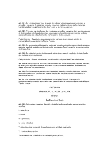 Art. 161 - Os veículos dos serviços de saúde deverão ser utilizados exclusivamente para a
remoção e transporte de pacientes, produtos e insumos medicamentosos, partes humanas,
ficando vedado o transporte conjunto, observando-se as normas vigentes.
Art. 162 - A limpeza e a desinfecção dos veículos de remoção e transporte, bem como o processo
de desinfecção e esterilização de artigos e/ou equipamentos utilizados nos mesmos, serão de
responsabilidade dos estabelecimentos mantenedores destes veículos.
Parágrafo único - Os veículos, seus equipamentos e artigos devem possuir registro da
manutenção e limpeza, conforme Norma Técnica.
Art. 163 - Os serviços de saúde deverão padronizar procedimentos internos em relação aos seus
resíduos, quanto à geração, acondicionamento, segregação, fluxo, transporte, armazenamento e
destinação final.
Art. 164 - Os estabelecimentos de interesse à saúde devem garantir condições de desinfecção
das roupas a serem reutilizadas.
Parágrafo único - Roupas utilizadas em procedimentos cirúrgicos devem ser esterilizadas.
Art. 165 - A manipulação de produtos e medicamentos em farmácia hospitalar deve ser realizada
de acordo com as boas práticas de fabricação e boas práticas de laboratório do Ministério da
Saúde e Normas Técnicas vigentes.
Art. 166 - Todos os reativos preparados no laboratório, inclusive os meios de cultura, deverão
possuir rotulagem com identificação, data de elaboração, prazo de validade, composição e
responsável técnico.
Art. 167 - Os estabelecimentos de interesse à saúde devem possuir local específico,
equipamentos e/ou produtos apropriados para a esterilização de materiais, obedecendo à Norma
Técnica vigente.
CAPÍTULO VI
DO EXERCÍCIO DO PODER DE POLÍCIA
SEÇÃO I
Das Disposições Gerais
Art. 168 - As infrações a qualquer dispositivo desta Lei serão penalizadas com as seguintes
sanções:
I - advertência;
II - multa;
III - apreensão;
IV - pena educativa;
V - interdição, total ou parcial, de estabelecimento, atividade ou produto;
VI - inutilização do produto;
VII - suspensão de fornecimento ou da fabricação do produto;
 