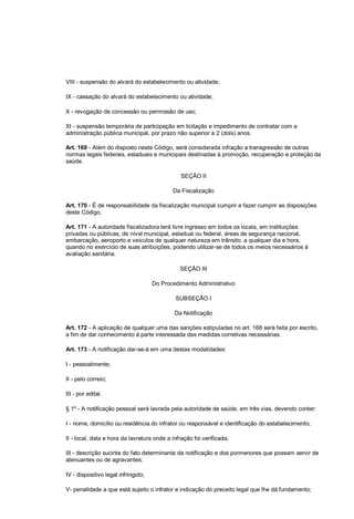 VIII - suspensão do alvará do estabelecimento ou atividade;
IX - cassação do alvará do estabelecimento ou atividade;
X - revogação de concessão ou permissão de uso;
XI - suspensão temporária de participação em licitação e impedimento de contratar com a
administração pública municipal, por prazo não superior a 2 (dois) anos.
Art. 169 - Além do disposto neste Código, será considerada infração a transgressão de outras
normas legais federais, estaduais e municipais destinadas à promoção, recuperação e proteção da
saúde.
SEÇÃO II
Da Fiscalização
Art. 170 - É de responsabilidade da fiscalização municipal cumprir e fazer cumprir as disposições
deste Código.
Art. 171 - A autoridade fiscalizadora terá livre ingresso em todos os locais, em instituições
privadas ou públicas, de nível municipal, estadual ou federal, áreas de segurança nacional,
embarcação, aeroporto e veículos de qualquer natureza em trânsito, a qualquer dia e hora,
quando no exercício de suas atribuições, podendo utilizar-se de todos os meios necessários à
avaliação sanitária.
SEÇÃO III
Do Procedimento Administrativo
SUBSEÇÃO I
Da Notificação
Art. 172 - A aplicação de qualquer uma das sanções estipuladas no art. 168 será feita por escrito,
a fim de dar conhecimento à parte interessada das medidas corretivas necessárias.
Art. 173 - A notificação dar-se-á em uma destas modalidades:
I - pessoalmente;
II - pelo correio;
III - por edital.
§ 1º - A notificação pessoal será lavrada pela autoridade de saúde, em três vias, devendo conter:
I - nome, domicílio ou residência do infrator ou responsável e identificação do estabelecimento;
II - local, data e hora da lavratura onde a infração foi verificada;
III - descrição sucinta do fato determinante da notificação e dos pormenores que possam servir de
atenuantes ou de agravantes;
IV - dispositivo legal infringido;
V- penalidade a que está sujeito o infrator e indicação do preceito legal que lhe dá fundamento;
 
