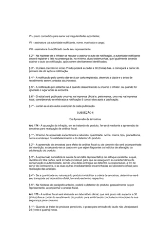 VI - prazo concedido para sanar as irregularidades apontadas;
VII - assinatura da autoridade notificante, nome, matrícula e cargo;
VIII - assinatura do notificado ou de seu representante.
§ 2º - Na hipótese de o infrator se recusar a assinar o auto de notificação, a autoridade notificante
deverá registrar o fato na presença de, no mínimo, duas testemunhas, que igualmente deverão
assinar o auto de notificação, após serem devidamente identificadas.
§ 3º - O prazo previsto no inciso VI não poderá exceder a 30 (trinta) dias, e começará a correr do
primeiro dia útil após a notificação.
§ 4º - A notificação pelo correio dar-se-á por carta registrada, devendo a cópia e o aviso de
recebimento serem juntados ao processo.
§ 5º - A notificação por edital far-se-á quando desconhecido ou incerto o infrator, ou quando for
ignorado o lugar onde se encontra.
§ 6º - O edital será publicado uma vez na imprensa oficial e, pelo menos, uma vez na imprensa
local, considerando-se efetivada a notificação 5 (cinco) dias após a publicação.
§ 7º - Juntar-se-á aos autos exemplar de cada publicação.
SUBSEÇÃO II
Da Apreensão de Amostras
Art. 174 - A apuração da infração, em se tratando de produto, far-se-á mediante a apreensão de
amostras para realização de análise fiscal.
§ 1º - O termo de apreensão especificará a natureza, quantidade, nome, marca, tipo, procedência,
nome e endereço do estabelecimento e do detentor do produto.
§ 2º - A apreensão de amostras para efeito de análise fiscal ou de controle não será acompanhada
de interdição, excetuando-se os casos em que sejam flagrantes os indícios de alteração ou
adulteração do produto.
§ 3º - A apreensão consistirá na coleta de amostra representativa do estoque existente, a qual,
dividida em três partes, será tornada inviolável, para que se assegurem as características de
conservação e autenticidade, sendo uma delas entregue ao detentor ou responsável, a fim de
servir de contraprova, e as duas outras imediatamente encaminhadas ao laboratório oficial para
realização das análises.
§ 4º - Se a quantidade ou natureza do produto inviabilizar a coleta de amostras, determinar-se-á
seu transporte ao laboratório oficial, lavrando-se termo respectivo.
§ 5º - Na hipótese do parágrafo anterior, poderá o detentor do produto, pessoalmente ou por
representante, acompanhar a análise fiscal.
Art. 175 - A análise fiscal será efetuada em laboratório oficial, que terá prazo não superior a 30
(trinta) dias a contar do recebimento do produto para emitir laudo conclusivo e minucioso da sua
segurança para consumo.
§ 1º - Quando se tratar de produtos perecíveis, o prazo para emissão do laudo não ultrapassará
24 (vinte e quatro) horas.
 